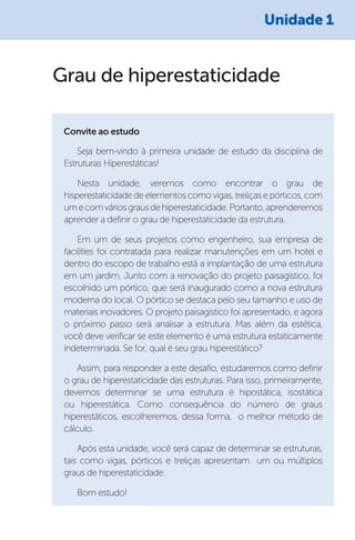 Grau de hiperestaticidade
Seja bem-vindo à primeira unidade de estudo da disciplina de
Estruturas Hiperestáticas!
Nesta unidade, veremos como encontrar o grau de
hisperestaticidadedeelementoscomovigas,treliçasepórticos,com
umecomváriosgrausdehiperestaticidade.Portanto,aprenderemos
aprender a definir o grau de hiperestaticidade da estrutura.
Em um de seus projetos como engenheiro, sua empresa de
facilities foi contratada para realizar manutenções em um hotel e
dentro do escopo de trabalho está a implantação de uma estrutura
em um jardim. Junto com a renovação do projeto paisagístico, foi
escolhido um pórtico, que será inaugurado como a nova estrutura
moderna do local. O pórtico se destaca pelo seu tamanho e uso de
materiais inovadores. O projeto paisagístico foi apresentado, e agora
o próximo passo será analisar a estrutura. Mas além da estética,
você deve verificar se este elemento é uma estrutura estaticamente
indeterminada. Se for, qual é seu grau hiperestático?
Assim, para responder a este desafio, estudaremos como definir
o grau de hiperestaticidade das estruturas. Para isso, primeiramente,
devemos determinar se uma estrutura é hipostática, isostática
ou hiperestática. Como consequência do número de graus
hiperestáticos, escolheremos, dessa forma, o melhor método de
cálculo.
Após esta unidade, você será capaz de determinar se estruturas,
tais como vigas, pórticos e treliças apresentam um ou múltiplos
graus de hiperestaticidade.
Bom estudo!
Convite ao estudo
Unidade 1
 