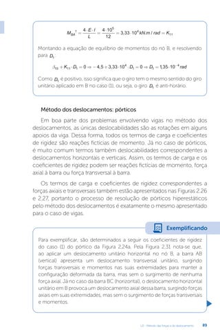 U2 - Método das forças e do deslocamento 89
M
E l
L
kN m rad K
BA
1
5
4
11
4 4 10
12
3 33 10
=
⋅ ⋅
=
⋅
= ⋅ =
, . /
Montando a equação de equilíbrio de momentos do nó B, e resolvendo
para D1
:
b10 11 1
4
1 1
4
0 4 5 3 33 10 0 135 10
+ ⋅ = ⇒ − + ⋅ ⋅ = ⇒ = ⋅ −
K D D D rad
, , ,
Como D1
é positivo, isso significa que o giro tem o mesmo sentido do giro
unitário aplicado em B no caso (1), ou seja, o giro D1 é anti-horário.
Método dos deslocamentos: pórticos
Em boa parte dos problemas envolvendo vigas no método dos
deslocamentos, as únicas deslocabilidades são as rotações em alguns
apoios da viga. Dessa forma, todos os termos de carga e coeficientes
de rigidez são reações fictícias de momento. Já no caso de pórticos,
é muito comum termos também deslocabilidades correspondentes a
deslocamentos horizontais e verticais. Assim, os termos de carga e os
coeficientes de rigidez podem ser reações fictícias de momento, força
axial à barra ou força transversal à barra.
Os termos de carga e coeficientes de rigidez correspondentes a
forças axiais e transversais também estão apresentados nas Figuras 2.26
e 2.27, portanto o processo de resolução de pórticos hiperestáticos
pelo método dos deslocamentos é exatamente o mesmo apresentado
para o caso de vigas.
Para exemplificar, são determinados a seguir os coeficientes de rigidez
do caso (1) do pórtico da Figura 2.24a. Pela Figura 2.31 nota-se que,
ao aplicar um deslocamento unitário horizontal no nó B, a barra AB
(vertical) apresenta um deslocamento transversal unitário, surgindo
forças transversais e momentos nas suas extremidades para manter a
configuração deformada da barra, mas sem o surgimento de nenhuma
força axial. Já no caso da barra BC (horizontal), o deslocamento horizontal
unitário em B provoca um deslocamento axial dessa barra, surgindo forças
axiais em suas extremidades, mas sem o surgimento de forças transversais
e momentos.
Exemplificando
 
