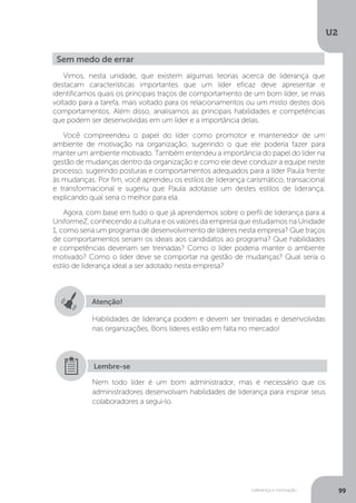 U2
99
Liderança e motivação
Vimos, nesta unidade, que existem algumas teorias acerca de liderança que
destacam características importantes que um líder eficaz deve apresentar e
identificamos quais os principais traços de comportamento de um bom líder, se mais
voltado para a tarefa, mais voltado para os relacionamentos ou um misto destes dois
comportamentos. Além disso, analisamos as principais habilidades e competências
que podem ser desenvolvidas em um líder e a importância delas.
Você compreendeu o papel do líder como promotor e mantenedor de um
ambiente de motivação na organização, sugerindo o que ele poderia fazer para
manter um ambiente motivado. Também entendeu a importância do papel do líder na
gestão de mudanças dentro da organização e como ele deve conduzir a equipe neste
processo, sugerindo posturas e comportamentos adequados para a líder Paula frente
às mudanças. Por fim, você aprendeu os estilos de liderança carismático, transacional
e transformacional e sugeriu que Paula adotasse um destes estilos de liderança,
explicando qual seria o melhor para ela.
Agora, com base em tudo o que já aprendemos sobre o perfil de liderança para a
UniformeZ, conhecendo a cultura e os valores da empresa que estudamos na Unidade
1, como seria um programa de desenvolvimento de líderes nesta empresa? Que traços
de comportamentos seriam os ideais aos candidatos ao programa? Que habilidades
e competências deveriam ser treinadas? Como o líder poderia manter o ambiente
motivado? Como o líder deve se comportar na gestão de mudanças? Qual seria o
estilo de liderança ideal a ser adotado nesta empresa?
Sem medo de errar
Atenção!
Habilidades de liderança podem e devem ser treinadas e desenvolvidas
nas organizações. Bons líderes estão em falta no mercado!
Nem todo líder é um bom administrador, mas é necessário que os
administradores desenvolvam habilidades de liderança para inspirar seus
colaboradores a segui-lo.
Lembre-se
 