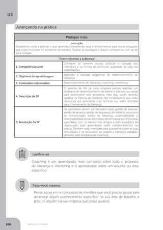 U2
100 Liderança e motivação
Avançando na prática
Pratique mais
Instrução
Desafiamos você a praticar o que aprendeu transferindo seus conhecimentos para novas situações
que pode encontrar no ambiente de trabalho. Realize as atividades e depois compare-as com as de
seus colegas.
“Desenvolvendo a Liderança”
1. Competência Geral
Conhecer as variáveis sociais, políticas e culturais dos
indivíduos e as formas de promover qualidade de vida nas
organizações.
2. Objetivos de aprendizagem
Aprender a elaborar programas de desenvolvimento de
liderança.
3. Conteúdos relacionados Desenvolvimento de liderança; coaching; mentoring.
4. Descrição da SP
O gerente de RH de uma empresa precisa elaborar um
programa de desenvolvimento de líderes e solicitou sua ajuda
para desenvolver este programa. Para isso, vocês deverão
detalhar os tópicos de conteúdo dos treinamentos que serão
oferecidos aos aprendizes e as técnicas que serão utilizadas
para o treinamento da liderança.
5. Resolução da SP
Os aprendizes devem ser treinados sobre gestão de pessoas,
gestão de projetos, gestão de segurança do trabalho, processos
de comunicação, estilos de liderança, sustentabilidade e
responsabilidadesocial. Alémdisso,devempassarporentrevistas
agendadas com os líderes mais antigos e bem-sucedidos da
organização para aprenderem sobre comportamentos na
prática. Também terão mentores para aconselhar sobre as suas
dificuldades e, se necessário, ao assumir a liderança, passarão,
também, pelo programa de coaching.
Coaching é um aprendizado mais completo sobre todo o processo
de liderança e mentoring é o aprendizado sobre um assunto ou área
específico.
Lembre-se
Faça você mesmo
Pense agora em um processo de mentoria que você precisa passar para
aprimorar algum conhecimento específico na sua área de trabalho e
procure alguém na sua empresa que possa ajudá-lo.
 