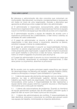 U2
101
Liderança e motivação
Faça valer a pena!
1. Liderança e administração são dois conceitos que costumam ser
confundidos. São diferentes, no entanto, complementares e necessários
em todos os níveis de uma organização. Assinale a alternativa que
apresenta as diferenças entre o papel do líder e do administrador:
a) O administrador é responsável, exclusivamente, pelas atividades
financeiras e organizacionais; o líder é responsável por formar as equipes
e punir os membros da equipe que não estão de acordo com o esperado.
b) O administrador escolhe a equipe de trabalho de acordo com a
experiência profissional dos colaboradores; o líder treina e distribui as
atividades de cada colaborador.
c) O papel do administrador se resume a definir as estratégias da
organização; o líder deve prever o orçamento, desenhar os planos,
escolher a equipe e treinar os colaboradores.
d) O papel do administrador é assumir as responsabilidades formais,
desenhar os planos organizacionais e acompanhar os resultados das
metas propostas pela organização; o papel do líder é inspirar as pessoas
com quem trabalha e comunicar a visão de futuro, fazendo com que
todos se sintam engajados no processo para alcançá-la.
e) O papel do administrador é assumir os riscos inerentes ao cargo que
lhe foi conferido, desenhando as estratégias organizacionais; o líder
deve prever os orçamentos, desenhar os processos.
2. De acordo com os quatro principais papéis específicos que devem
ser desempenhados na liderança de equipes, segundo Robbins (2005),
analise as afirmações e marque V para verdadeiro e F para falso.
I. (.....) Líderes de equipe são elementos de ligação com os componentes
externos, ou seja, a administração superior, demais equipes de
trabalho que fazem parte da organização, clientes internos e externos,
fornecedores, entre outros. É responsabilidade do líder representar a
equipe diante estes grupos externos e garantir recursos e informações
necessárias para a execução do trabalho.
II. (.....) Líderes são solucionadores de problemas. Quando os membros
da equipe apresentam qualquer tipo de dificuldade e solicitam ajuda, é
papel do líder se reunir com todos à procura de soluções.
III. (.....) Líderes são administradores de conflitos. É responsabilidade do
líder identificar, processar e solucionar os conflitos que possam existir
nas equipes de trabalho, minimizando os impactos destrutivos.
 