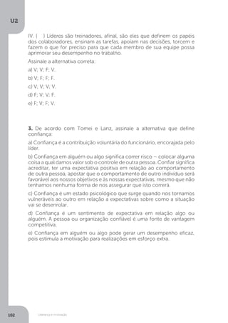 U2
102 Liderança e motivação
IV. (.....) Líderes são treinadores, afinal, são eles que definem os papéis
dos colaboradores, ensinam as tarefas, apoiam nas decisões, torcem e
fazem o que for preciso para que cada membro de sua equipe possa
aprimorar seu desempenho no trabalho.
Assinale a alternativa correta:
a) V; V; F; V.
b) V; F; F; F.
c) V; V; V; V.
d) F; V; V; F.
e) F; V; F; V.
3. De acordo com Tomei e Lanz, assinale a alternativa que define
confiança:
a) Confiança é a contribuição voluntária do funcionário, encorajada pelo
líder.
b) Confiança em alguém ou algo significa correr risco – colocar alguma
coisa a qual damos valor sob o controle de outra pessoa. Confiar significa
acreditar, ter uma expectativa positiva em relação ao comportamento
de outra pessoa, apostar que o comportamento de outro indivíduo será
favorável aos nossos objetivos e às nossas expectativas, mesmo que não
tenhamos nenhuma forma de nos assegurar que isto correrá.
c) Confiança é um estado psicológico que surge quando nos tornamos
vulneráveis ao outro em relação a expectativas sobre como a situação
vai se desenrolar.
d) Confiança é um sentimento de expectativa em relação algo ou
alguém. A pessoa ou organização confiável é uma fonte de vantagem
competitiva.
e) Confiança em alguém ou algo pode gerar um desempenho eficaz,
pois estimula a motivação para realizações em esforço extra.
 