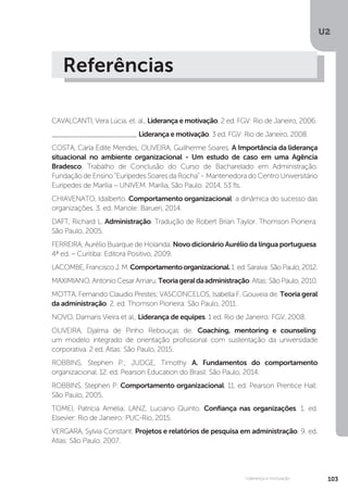 U2
103
Liderança e motivação
Referências
CAVALCANTI, Vera Lúcia. et. al., Liderança e motivação. 2 ed. FGV: Rio de Janeiro, 2006.
______________________ Liderança e motivação. 3 ed. FGV: Rio de Janeiro, 2008.
COSTA, Carla Edite Mendes; OLIVEIRA, Guilherme Soares. A Importância da liderança
situacional no ambiente organizacional - Um estudo de caso em uma Agência
Bradesco. Trabalho de Conclusão do Curso de Bacharelado em Administração.
Fundação de Ensino “Eurípedes Soares da Rocha” - Mantenedora do Centro Universitário
Eurípedes de Marília – UNIVEM. Marília, São Paulo: 2014, 53 fls.
CHIAVENATO, Idalberto. Comportamento organizacional: a dinâmica do sucesso das
organizações. 3. ed. Manole: Barueri, 2014.
DAFT, Richard L. Administração. Tradução de Robert Brian Taylor. Thomson Pioneira:
São Paulo, 2005.
FERREIRA, Aurélio Buarque de Holanda. Novo dicionário Aurélio da língua portuguesa.
4ª ed. – Curitiba: Editora Positivo, 2009.
LACOMBE,FranciscoJ.M.Comportamentoorganizacional.1.ed.Saraiva:SãoPaulo,2012.
MAXIMIANO,AntonioCesarAmaru.Teoriageraldaadministração.Atlas:SãoPaulo,2010.
MOTTA, Fernando Claudio Prestes; VASCONCELOS, Isabella F. Gouveia de. Teoria geral
da administração. 2. ed. Thomson Pioneira: São Paulo, 2011.
NOVO, Damaris Vieira et al., Liderança de equipes. 1 ed. Rio de Janeiro: FGV, 2008.
OLIVEIRA, Djalma de Pinho Rebouças de. Coaching, mentoring e counseling:
um modelo integrado de orientação profissional com sustentação da universidade
corporativa. 2 ed. Atlas: São Paulo, 2015.
ROBBINS, Stephen P.; JUDGE, Timothy A. Fundamentos do comportamento
organizacional. 12. ed. Pearson Education do Brasil: São Paulo, 2014.
ROBBINS, Stephen P. Comportamento organizacional. 11. ed. Pearson Prentice Hall:
São Paulo, 2005.
TOMEI, Patrícia Amélia; LANZ, Luciano Quinto. Confiança nas organizações. 1. ed.
Elsevier: Rio de Janeiro: PUC-Rio, 2015.
VERGARA, Sylvia Constant. Projetos e relatórios de pesquisa em administração. 9. ed.
Atlas: São Paulo, 2007.
 