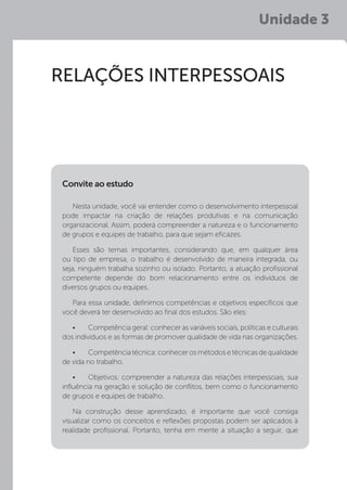 Unidade 3
RELAÇÕES INTERPESSOAIS
Nesta unidade, você vai entender como o desenvolvimento interpessoal
pode impactar na criação de relações produtivas e na comunicação
organizacional. Assim, poderá compreender a natureza e o funcionamento
de grupos e equipes de trabalho, para que sejam eficazes.
Esses são temas importantes, considerando que, em qualquer área
ou tipo de empresa, o trabalho é desenvolvido de maneira integrada, ou
seja, ninguém trabalha sozinho ou isolado. Portanto, a atuação profissional
competente depende do bom relacionamento entre os indivíduos de
diversos grupos ou equipes.
Para essa unidade, definimos competências e objetivos específicos que
você deverá ter desenvolvido ao final dos estudos. São eles:
•	 Competência geral: conhecer as variáveis sociais, políticas e culturais
dos indivíduos e as formas de promover qualidade de vida nas organizações.
•	 Competênciatécnica:conhecerosmétodosetécnicasdequalidade
de vida no trabalho.
•	 Objetivos: compreender a natureza das relações interpessoais, sua
influência na geração e solução de conflitos, bem como o funcionamento
de grupos e equipes de trabalho.
Na construção desse aprendizado, é importante que você consiga
visualizar como os conceitos e reflexões propostas podem ser aplicados à
realidade profissional. Portanto, tenha em mente a situação a seguir, que
Convite ao estudo
 