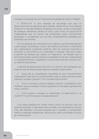 U3
106 Relações interpessoais
norteará a construção de um Programa de Qualidade de Vida no Trabalho.
A “Online.Com” é uma empresa de tecnologia que atua no
desenvolvimento de aplicativos para celulares. Apesar de ser uma empresa
existente no mercado brasileiro há apenas cinco anos, ocupa uma posição
de destaque, atendendo clientes em todo o país. Possui um grupo de 50
colaboradores que, na maioria, são profissionais jovens, tecnicamente
atualizados e competentes, por isso são constantemente assediados por
empresas concorrentes.
Há uma projeção de crescimento nos negócios que demanda atenção
à estruturação da empresa. O dono da empresa reconhece a importância
dos colaboradores e pretende mantê-los, além de continuar crescendo e
vencendo a concorrência com criatividade e inovação. Para tanto, pediu
à gerente de pessoas que fizesse um diagnóstico da situação atual e
promovesse ações visando melhorar a qualidade de vida dos colaboradores
e, consequentemente, a satisfação e comprometimento dos mesmos com
os objetivos da empresa.
A gerente de pessoas deve percorrer um caminho de investigação que
exige a busca de respostas para algumas questões fundamentais:
•	 Quais são as competências necessárias ao bom relacionamento
interpessoal? Quais tipos de conflito podem surgir no relacionamento entre
indivíduos, equipes e grupos? Como se pode solucioná-los?
•	 Como é possível construir relações positivas e satisfatórias entre
indivíduos, grupos e equipes? Qual é o papel da comunicação organizacional
nesse contexto?
•	 Como grupos e equipes se caracterizam, se desenvolvem e se
mantêm? O que torna grupos e equipes eficazes?
Com essas questões em mente, vamos iniciar um percurso que nos
levará às respostas. A cada seção desta unidade, você aprenderá um pouco
mais, fará reflexões e discutirá situações que o ajudarão a compreender
melhor as relações interpessoais. Vamos juntos nesta caminhada em busca
do conhecimento!
 
