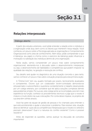 U3
107
Relações interpessoais
Seção 3.1
Relações interpessoais
A partir dos estudos anteriores, você pôde entender a relação entre o indivíduo e
a organização onde atua, bem como os fatores que interferem nessa relação. Você
conheceu um pouco sobre a Psicologia aplicada as organizações e Comportamento
Organizacional como área de conhecimento. Além disso, pôde compreender o que
é liderança, seu papel e a forma como o exercício da liderança pode influenciar a
motivação e a satisfação dos indivíduos dentro de uma organização.
Nesta seção, vamos compreender um pouco mais sobre comportamento
organizacional, atentando-nos à discussão sobre o desenvolvimento interpessoal,
ou seja, o desenvolvimento de habilidades e competências que podem impactar na
qualidade das relações, na geração e resolução de conflitos.
Seu desafio será ajudar no diagnóstico de uma situação concreta e, para tanto,
vamos conhecer um pouco mais sobre a situação proposta para esta primeira seção:
A “Online.Com” tem seu quadro formado por jovens, tecnicamente atualizados
e competentes. Ocorre que um colaborador recém-contratado demonstra-se
entusiasmado e autoconfiante e questiona constantemente o trabalho desenvolvido
por um colega veterano, por considerar que ele aplica soluções complexas demais
para problemas simples. Por sua vez, este colega sente-se incomodado, pois tem mais
experiência na função, conhece os procedimentos técnicos e julga que o novato é
imaturo e muito direto nas suas colocações. Por conta desse impasse, os projetos de
sua área têm sofrido atrasos.
Você faz parte da equipe de gestão de pessoas e foi chamado para entender o
que está acontecendo e ajudar a solucionar o problema. Para resolver esta, situação
deve-se identificar: quais são as competências interpessoais que o novato e o veterano
precisam desenvolver? Qual é a natureza do conflito existente? Como é possível
resolvê-lo?
Antes de responder às questões, vamos avançar na discussão de conceitos
importantes!
Diálogo aberto
 