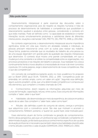 U3
108 Relações interpessoais
Desenvolvimento interpessoal é parte essencial das discussões sobre o
comportamento organizacional, pois diz respeito às relações humanas e trata do
processo de desenvolvimento de habilidades e competências que possibilitam o
relacionamento saudável e produtivo entre pessoas, considerando o contexto em
que estão inseridas. Pode ser definido como: “a capacidade de estabelecer e manter
interações sociais simultaneamente produtivas e satisfatórias diante de diferentes
interlocutores, situações e demandas” (DEL PRETTE, DEL PRETTE, 1998, p. 205-206).
No contexto organizacional, o desenvolvimento interpessoal assume importância
significativa, tendo em vista que, mesmo em atividades isoladas e individuais, as
pessoas precisam relacionar-se umas com as outras para realizar seu trabalho.
Dessa forma, podemos entender que os resultados do trabalho de uma pessoa ou
de uma equipe dependem em grande parte da qualidade das relações interpessoais
que desenvolve. O contexto atual mostra uma grande complexidade, em que a
mudança é uma constante e se reflete na competitividade entre as organizações, nos
processos produtivos e nas relações de trabalho e pessoais. Essa realidade nos coloca
continuamente frente a novos desafios e à necessidade de inovar e de rever conceitos
e posturas. Em outras palavras, exige o desenvolvimento de novas competências. Mas
o que são competências?
Um conceito de competência bastante aceito no meio acadêmico foi proposto
por Le Boterf (2003 apud SILVA; TEIXEIRA, 2012, p. 199): “competência pode ser
entendida, em sentido amplo, como um saber em ação”. Seguindo essa definição,
alguns autores propõem, ainda, que uma determinada competência é composta por
três elementos, que compõem o modelo chamado de CHA:
•	 Conhecimentos: dizem respeito às informações adquiridas por meio de
cursos de formação, capacitação, leituras, entre outros. Esse conjunto de informações
compõe o “saber, saber o que fazer”.
•	 Habilidades: são desenvolvidas por meio da experiência, de colocar em prática
aquilo de se sabe. Elas compõem o “saber fazer, saber como fazer”.
•	 Atitudes: são definidas a partir do conjunto de valores, crenças e princípios
que adquirimos com a convivência social. São elas que motivam e acionam o
comportamento. Refletem, portanto, o “querer ser, querer fazer, estar motivado para”.
Esses elementos atuam de forma combinada na geração de comportamentos.
Dentro dessa perspectiva, para que um profissional seja considerado competente em
determinada situação, já não basta que possua conhecimentos específicos de sua área
deatuaçãoprofissional,énecessárioquetambémdesenvolvahabilidadesdiversificadas
e tenha atitudes coerentes a cada situação (GRAMIGNA, 2002; RABAGLIO, 2001).
Não pode faltar
 