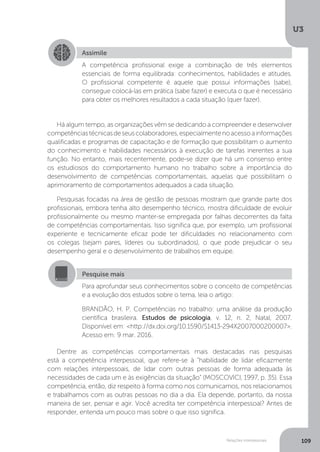 U3
109
Relações interpessoais
Há algum tempo, as organizações vêm se dedicando a compreender e desenvolver
competênciastécnicasdeseuscolaboradores,especialmentenoacessoainformações
qualificadas e programas de capacitação e de formação que possibilitam o aumento
do conhecimento e habilidades necessários à execução de tarefas inerentes a sua
função. No entanto, mais recentemente, pode-se dizer que há um consenso entre
os estudiosos do comportamento humano no trabalho sobre a importância do
desenvolvimento de competências comportamentais, aquelas que possibilitam o
aprimoramento de comportamentos adequados a cada situação.
Pesquisas focadas na área de gestão de pessoas mostram que grande parte dos
profissionais, embora tenha alto desempenho técnico, mostra dificuldade de evoluir
profissionalmente ou mesmo manter-se empregada por falhas decorrentes da falta
de competências comportamentais. Isso significa que, por exemplo, um profissional
experiente e tecnicamente eficaz pode ter dificuldades no relacionamento com
os colegas (sejam pares, líderes ou subordinados), o que pode prejudicar o seu
desempenho geral e o desenvolvimento de trabalhos em equipe.
Dentre as competências comportamentais mais destacadas nas pesquisas
está a competência interpessoal, que refere-se à “habilidade de lidar eficazmente
com relações interpessoais, de lidar com outras pessoas de forma adequada às
necessidades de cada um e às exigências da situação” (MOSCOVICI, 1997, p. 35). Essa
competência, então, diz respeito à forma como nos comunicamos, nos relacionamos
e trabalhamos com as outras pessoas no dia a dia. Ela depende, portanto, da nossa
maneira de ser, pensar e agir. Você acredita ter competência interpessoal? Antes de
responder, entenda um pouco mais sobre o que isso significa.
Assimile
A competência profissional exige a combinação de três elementos
essenciais de forma equilibrada: conhecimentos, habilidades e atitudes.
O profissional competente é aquele que possui informações (sabe),
consegue colocá-las em prática (sabe fazer) e executa o que é necessário
para obter os melhores resultados a cada situação (quer fazer).
Pesquise mais
Para aprofundar seus conhecimentos sobre o conceito de competências
e a evolução dos estudos sobre o tema, leia o artigo:
BRANDÃO, H. P. Competências no trabalho: uma análise da produção
científica brasileira. Estudos de psicologia, v. 12, n. 2, Natal, 2007.
Disponível em: <http://dx.doi.org/10.1590/S1413-294X2007000200007>.
Acesso em: 9 mar. 2016.
 