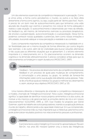 U3
110 Relações interpessoais
Um dos elementos essenciais da competência interpessoal é a percepção. Como
já vimos antes, a forma como percebemos o mundo, os outros e os fatos afeta
diretamente a forma como agimos, ou seja, a ação parte de “dentro para fora”. Assim,
é preciso ter um bom nível de autoconhecimento para que tenhamos uma visão
apurada das situações que vivemos e possamos nos colocar de forma adequada e
realista a cada situação. O autoconhecimento é desenvolvido por meio da reflexão,
do feedback ou, até mesmo, de treinamentos vivenciais ou processos terapêuticos;
ele envolve a autopercepção, autoconscientização e a autoaceitação. Dessa forma,
podemos conhecer nossas qualidades e potenciais, bem como nossas limitações e
dificuldades, buscando adequar a nossa percepção a realidade e ao contexto.
Outro componente importante da competência interpessoal é a habilidade em si:
ter flexibilidade para ver a mesma situação de formas diferentes, por outros ângulos
(por exemplo: o do outro), além de ter criatividade para buscar soluções alternativas
e não usuais para as diferentes situações que se apresentam. E o terceiro elemento
importante é o relacionamento em si. Os relacionamentos ocorrem na dimensão
cognitiva e na dimensão afetiva/emocional. É preciso considerar ambas para que os
relacionamentos se fortaleçam e sejam duradouros (MOSCOVICI, 1997).
Uma maneira diferente e interessante de entender a competência interpessoal é
o modelo, chamado de “Inteligência Emocional”. Para o autor, inteligência emocional
significa “a capacidade de identificar nossos próprios sentimentos e os dos outros, de
motivar a nós mesmos e de gerenciar bem as emoções dentro de nós e em nossos
relacionamentos” (GOLEMAN, 1999, p. 337). Esse modelo foi proposto por Daniel
Goleman,apartirdotrabalhodeoutrospesquisadores,visandoasuaaplicaçãodiretaao
mundo do trabalho, diferenciando-a da capacidade intelectual. Em sua compreensão,
a Inteligência Emocional é tão ou mais importante que a intelectual, pela forma como
pode potencializar resultados positivos nos relacionamentos pessoais e profissionais.
Vocabulário
Feedback – No processo de desenvolvimento da competência interpessoal,
feedback é um processo de ajuda para mudanças de comportamento;
é comunicação a uma pessoa, ou grupo, no sentido de fornecer-lhe
informações sobre como sua atuação está afetando outras pessoas. Trata-
se de uma eficaz ajuda ao indivíduo (ou grupo) a melhorar seu desempenho
e, assim, alcançar seus objetivos (MOSCOVICI, 1997, p. 53).
Assimile
A primeira teoria sobre Inteligência Emocional foi apresentada por Reuven
Bar-On, nos anos 80. Howard Gardner criou a teoria das Inteligências
 