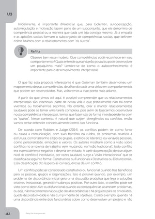 U3
112 Relações interpessoais
Inicialmente, é importante diferenciar que, para Goleman, autopercepção,
autorregulação e motivação fazem parte de um subconjunto, que ele denomina de
competência pessoal ou a maneira que cada um lida consigo mesmo. Já a empatia
e as aptidões sociais formam o subconjunto de competências sociais, que definem
como lidamos com o relacionamento com “os outros”.
O que faz essa proposta interessante é que Goleman também desenvolveu um
mapeamento dessas competências, detalhando cada uma delas em comportamentos
que podem ser desenvolvidos. Mas, voltaremos a esse ponto mais adiante.
A partir do que vimos até aqui, é possível compreender que os relacionamentos
interpessoais são essenciais, parte de nossa vida e que praticamente não há como
vivermos ou trabalharmos sozinhos. No entanto, criar e manter relacionamentos
saudáveis pode se tornar uma tarefa complexa, pois além de buscarmos desenvolver
nossa competência interpessoal, temos que fazer isso de forma interdependente com
os “outros”. Nesse contexto, é natural que surjam divergências ou conflitos, então
vamos tentar entender conceitualmente como isso funciona.
De acordo com Robbins e Judge (2014), os conflitos podem ter como fonte
ou causa a comunicação, com suas barreiras ou ruídos, os problemas relativos à
estrutura, como tamanho e tipo de grupos, e estilos de liderança ou variáveis pessoais,
como personalidade, emoções e valores. Os autores mostram como a visão sobre
conflitos no ambiente de trabalho vem mudando: na “visão tradicional”, todo conflito
era essencialmente negativo e deveria ser evitado. A partir da percepção de que algum
nível de conflito é inevitável e, por vezes saudável, surge a “visão interacionista” que os
classifica da seguinte forma: Construtivos ou Funcionais x Destrutivos ou Disfuncionais.
Essa classificação diz respeito às consequências de um conflito.
Um conflito pode ser considerado construtivo ou funcional quando traz benefícios
para as pessoas, grupos e organizações. Isso é possível quando, por exemplo, um
problema de discordância inicial gera uma discussão produtiva que leva a soluções
criativas, inovadoras, gerando mudanças positivas. Por outro lado, o conflito pode ser
visto como destrutivo ou disfuncional quando as consequências acarretam problemas,
ouseja,nãoháconsensonasoluçãodasdiscordânciaseháprejuízoparaosenvolvidos,
queda de produtividade e não cumprimento de objetivos. Como exemplo, quando há
uma discordância entre dois funcionários sobre como desenvolver um projeto e não
Reflita
Observe bem esse modelo. Que competências você reconhece em seu
comportamento?Quaisentendequeaindanãopossuioupodedesenvolver
um pouquinho mais? Lembre-se de como o autoconhecimento é
importante para o desenvolvimento interpessoal!
 