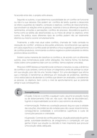 U3
113
Relações interpessoais
há acordo entre eles, o projeto sofre atrasos.
Segundo os autores, o que determina a possibilidade de um conflito ser funcional
ou não é a sua natureza. Eles podem ser: conflitos de tarefa, quando o desacordo
se refere a questões do trabalho, conteúdo e objetivos; conflitos de relacionamento,
que envolvem as relações entre as pessoas, trazendo à tona as diferenças individuais,
sentimentos, emoções e percepções; conflitos de processo, discordância quanto à
forma como as tarefas são desenvolvidas ou os meios de atingir os objetivos; entre
outros. Na prática, esses diferentes tipos de conflito podem não ser totalmente
distintos ou mesmo ocorrer simultaneamente.
Finalmente, a visão mais atual sobre conflitos, chamada de “visão centrada na
resolução do conflito”, sintetiza as discussões anteriores, reconhecendo que apenas
em casos específicos o conflito pode ser benéfico e foca na gestão ou gerenciamento
de conflitos produtivos, minimizando os efeitos negativos e potencializando os efeitos
positivos dessa ocorrência.
Existem outras maneiras de classificar os conflitos e, de acordo com os diferentes
autores, essa nomenclatura pode sofrer alterações. Da mesma forma, há diversas
visões sobre como podemos lidar com os conflitos. Vamos explorar uma delas.
Moscovici (1997) destaca a importância de conhecer a natureza, ou seja, a dinâmica
do conflito e suas variáveis, como se fosse um diagnóstico antes de planejar ou atuar
em sua solução, pois não há uma “receita mágica”. Em uma abordagem que afirma
que a intenção é transformar as diferenças em resolução de problemas, identifica
cinco estilos básicos de abordar os conflitos que devem ser analisados, considerando
as pessoas, os objetivos, bem como o nível de aprofundamento que se pretende
atingir e suas consequências.
Exemplificando
• Evasão: Evita-se o conflito a qualquer custo; assume-se posição neutra
ou de distanciamento (“não ver, não ouvir, não falar de discordâncias”),
fugindo à responsabilidade social até o caso extremo da alienação.
• Harmonização: Prefere-se a aceitação pessoal, doçura e paz à validade
das soluções; discordâncias são evitadas para não causar ressentimentos,
conseguindo-se cordialidade e concordância superficiais à custa de
convicções pessoais e criatividade.
• Supressão: Controle do conflito pela força; situação polarizada de ganha-
perde, autoridade-obediência, de antagonismo e competição, em que
ganhar (impor sua solução ou decisão) é mais importante que procurar
uma solução válida, adequada.
 