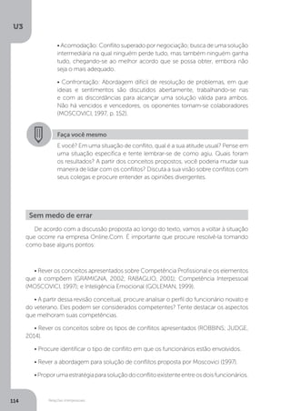 U3
114 Relações interpessoais
• Acomodação: Conflito superado por negociação; busca de uma solução
intermediária na qual ninguém perde tudo, mas também ninguém ganha
tudo, chegando-se ao melhor acordo que se possa obter, embora não
seja o mais adequado.
• Confrontação: Abordagem difícil de resolução de problemas, em que
ideias e sentimentos são discutidos abertamente, trabalhando-se nas
e com as discordâncias para alcançar uma solução válida para ambos.
Não há vencidos e vencedores, os oponentes tornam-se colaboradores
(MOSCOVICI, 1997, p. 152).
Faça você mesmo
E você? Em uma situação de conflito, qual é a sua atitude usual? Pense em
uma situação específica e tente lembrar-se de como agiu. Quais foram
os resultados? A partir dos conceitos propostos, você poderia mudar sua
maneira de lidar com os conflitos? Discuta a sua visão sobre conflitos com
seus colegas e procure entender as opiniões divergentes.
Sem medo de errar
De acordo com a discussão proposta ao longo do texto, vamos a voltar à situação
que ocorre na empresa Online.Com. É importante que procure resolvê-la tomando
como base alguns pontos:
• Rever os conceitos apresentados sobre Competência Profissional e os elementos
que a compõem (GRAMIGNA, 2002; RABAGLIO, 2001); Competência Interpessoal
(MOSCOVICI, 1997); e Inteligência Emocional (GOLEMAN, 1999).
• A partir dessa revisão conceitual, procure analisar o perfil do funcionário novato e
do veterano. Eles podem ser considerados competentes? Tente destacar os aspectos
que melhoram suas competências.
• Rever os conceitos sobre os tipos de conflitos apresentados (ROBBINS; JUDGE,
2014).
• Procure identificar o tipo de conflito em que os funcionários estão envolvidos.
• Rever a abordagem para solução de conflitos proposta por Moscovici (1997).
•Proporumaestratégiaparasoluçãodoconflitoexistenteentreosdoisfuncionários.
 