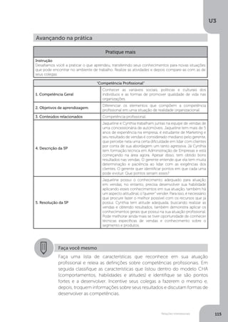 U3
115
Relações interpessoais
Avançando na prática
Pratique mais
Instrução
Desafiamos você a praticar o que aprendeu, transferindo seus conhecimentos para novas situações
que pode encontrar no ambiente de trabalho. Realize as atividades e depois compare-as com as de
seus colegas.
“Competência Profissional”
1. Competência Geral
Conhecer as variáveis sociais, políticas e culturais dos
indivíduos e as formas de promover qualidade de vida nas
organizações.
2. Objetivos de aprendizagem
Diferenciar os elementos que compõem a competência
profissional em uma situação de realidade organizacional.
3. Conteúdos relacionados Competência profissional.
4. Descrição da SP
Jaqueline e Cynthia trabalham juntas na equipe de vendas de
uma concessionária de automóveis. Jaqueline tem mais de 5
anos de experiência na empresa, é estudante de Marketing e
seu resultado de vendas é considerado mediano pelo gerente,
que percebe nela uma certa dificuldade em lidar com clientes
por conta de sua abordagem um tanto agressiva. Já Cynthia
tem formação técnica em Administração de Empresas e está
começando na área agora. Apesar disso, tem obtido bons
resultados nas vendas. O gerente entende que ela tem muita
determinação e paciência ao lidar com as exigências dos
clientes. O gerente quer identificar pontos em que cada uma
pode evoluir. Que pontos seriam esses?
5. Resolução da SP
Jaqueline possui o conhecimento adequado para atuação
em vendas, no entanto, precisa desenvolver sua habilidade
aplicando esses conhecimentos em sua atuação, também há
um aspecto atitudinal, o“querer” vender. Para isso, é necessário
que procure fazer o melhor possível com os recursos que já
possui. Cynthia tem atitude adequada, buscando realizar as
vendas e obtendo resultados, também demonstra aplicar os
conhecimentos gerais que possui na sua atuação profissional.
Pode melhorar ainda mais se tiver oportunidade de conhecer
técnicas específicas de vendas e conhecimento sobre o
segmento e produtos.
Faça você mesmo
Faça uma lista de características que reconhece em sua atuação
profissional e releia as definições sobre competências profissionais. Em
seguida classifique as características que listou dentro do modelo CHA
(comportamentos, habilidades e atitudes) e identifique se são pontos
fortes e a desenvolver. Incentive seus colegas a fazerem o mesmo e,
depois, troquem informações sobre seus resultados e discutam formas de
desenvolver as competências.
 