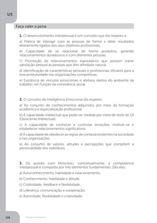 U3
116 Relações interpessoais
Faça valer a pena
1. O desenvolvimento interpessoal é um conceito que diz respeito à:
a) Prática de interagir com as pessoas de forma a obter resultados
diretamente ligados aos seus objetivos profissionais.
b) Capacidade de se relacionar de forma produtiva, gerando
relacionamentos duradouros e com diferentes pessoas.
c) Promoção de relacionamentos esporádicos que possam trazer
satisfação pessoal às pessoas que têm afinidade natural.
d) Identificação de características pessoais e profissionais eficazes para a
boa produtividade nas organizações competitivas.
e) Existência de vínculos emocionais e afetivos dentro do ambiente de
trabalho, em função da convivência social.
2. O conceito de Inteligência Emocional diz respeito:
a) Ao conjunto de conhecimentos adquiridos por meio da formação
acadêmica e especialização profissional.
b) À capacidade intelectual que pode ser medida por meio do teste de QI
(Quociente Intelectual).
c) À capacidade de conhecer e controlar emoções, motivar-se e
estabelecer relacionamentos significativos.
d) À capacidade de obedecer as regras de conduta existentes na sociedade
e nas organizações.
e) Ao conjunto de valores, atitudes e percepções que compõem a
personalidade dos indivíduos.
3. De acordo com Moscovici, conceitualmente, a competência
interpessoal é composta por três elementos fundamentais. São eles:
a) Autoconhecimento, habilidade e relacionamento.
b) Conhecimento, habilidade e atitude.
c) Criatividade, feedback e flexibilidade.
d) Liderança, comunicação e cooperação.
e) Autoridade, flexibilidade e criatividade.
 