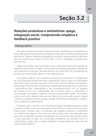 U3
117
Relações interpessoais
Seção 3.2
Relações produtivas e satisfatórias: apego,
integração social, compreensão empática e
feedback positivo
Na seção anterior discutimos o desenvolvimento interpessoal e as competências
associadas ao bom desempenho nas relações sociais, tanto no âmbito pessoal quanto
profissional. Também tratamos da questão dos conflitos, caracterizando os diferentes
tipos de conflitos que podem ocorrer, bem como as abordagens possíveis para
solucioná-los.
Agora, nesta seção, você vai entender como o desenvolvimento de competências
pode ser fundamental na criação e manutenção de relações produtivas e satisfatórias
nos ambientes em que atua. Vai ainda avançar um pouco mais na compreensão do
processo de comunicação, agora no nível organizacional.
Você pôde colaborar com a gerente de pessoas da “Online.Com” no diagnóstico
de uma situação de conflito entre dois colaboradores. Agora, surgiu um novo desafio
pela frente: Você se lembra de que a “Online.Com” está em fase de crescimento e
estruturação? Neste sentido, está prevista a implantação de programas que estimulem
a permanência dos colaboradores e seu comprometimento com os objetivos
da empresa. Como seus colaboradores são na maioria jovens e “conectados”, a
comunicação na empresa é bastante informal e praticamente “online”. No entanto,
o dono tem como objetivo estruturar um “plano de comunicação interna” visando
melhorar a integração entre as equipes, divulgar informações importantes e, também,
ouvir as ideias dos colaboradores.
Pensando nesse contexto, como membro da equipe de gestão de pessoas, ajude
a empresa a definir como seria esse plano. De que forma um plano de comunicação
interna pode contribuir para a construção das relações produtivas e satisfatórias
no ambiente de trabalho? Que estilo de comunicação seria mais adequado para
promover a integração social dos profissionais? Que canais de comunicação utilizar
e como aproveitar as redes de comunicação já existentes na empresa? Como os
colaboradores podem dar e receber feedback na organização por meio de uma
comunicação assertiva?
Diálogo aberto
 