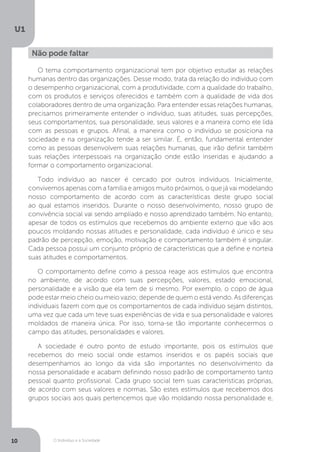 O Indivíduo e a Sociedade
U1
10
Não pode faltar
O tema comportamento organizacional tem por objetivo estudar as relações
humanas dentro das organizações. Desse modo, trata da relação do indivíduo com
o desempenho organizacional, com a produtividade, com a qualidade do trabalho,
com os produtos e serviços oferecidos e também com a qualidade de vida dos
colaboradores dentro de uma organização. Para entender essas relações humanas,
precisamos primeiramente entender o indivíduo, suas atitudes, suas percepções,
seus comportamentos, sua personalidade, seus valores e a maneira como ele lida
com as pessoas e grupos. Afinal, a maneira como o indivíduo se posiciona na
sociedade e na organização tende a ser similar. É, então, fundamental entender
como as pessoas desenvolvem suas relações humanas, que irão definir também
suas relações interpessoais na organização onde estão inseridas e ajudando a
formar o comportamento organizacional.
Todo indivíduo ao nascer é cercado por outros indivíduos. Inicialmente,
convivemos apenas com a família e amigos muito próximos, o que já vai modelando
nosso comportamento de acordo com as características deste grupo social
ao qual estamos inseridos. Durante o nosso desenvolvimento, nosso grupo de
convivência social vai sendo ampliado e nosso aprendizado também. No entanto,
apesar de todos os estímulos que recebemos do ambiente externo que vão aos
poucos moldando nossas atitudes e personalidade, cada indivíduo é único e seu
padrão de percepção, emoção, motivação e comportamento também é singular.
Cada pessoa possui um conjunto próprio de características que a define e norteia
suas atitudes e comportamentos.
O comportamento define como a pessoa reage aos estímulos que encontra
no ambiente, de acordo com suas percepções, valores, estado emocional,
personalidade e a visão que ela tem de si mesmo. Por exemplo, o copo de água
pode estar meio cheio ou meio vazio; depende de quem o está vendo. As diferenças
individuais fazem com que os comportamentos de cada indivíduo sejam distintos,
uma vez que cada um teve suas experiências de vida e sua personalidade e valores
moldados de maneira única. Por isso, torna-se tão importante conhecermos o
campo das atitudes, personalidades e valores.
A sociedade é outro ponto de estudo importante, pois os estímulos que
recebemos do meio social onde estamos inseridos e os papéis sociais que
desempenhamos ao longo da vida são importantes no desenvolvimento da
nossa personalidade e acabam definindo nosso padrão de comportamento tanto
pessoal quanto profissional. Cada grupo social tem suas características próprias,
de acordo com seus valores e normas. São estes estímulos que recebemos dos
grupos sociais aos quais pertencemos que vão moldando nossa personalidade e,
 