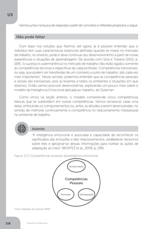 U3
118 Relações interpessoais
Vamos juntos na busca de respostas a partir de conceitos e reflexões propostos a seguir.
Com base nos estudos que fizemos até agora, já é possível entender que o
indivíduo tem suas características essenciais definidas quando se insere no mercado
de trabalho, no entanto, pode e deve continuar seu desenvolvimento a partir de novas
experiências e situações de aprendizagem. De acordo com Silva e Teixeira (2012, p.
169), “o sucesso e a permanência no mercado de trabalho não estão ligados somente
às competências técnicas e específicas de cada profissão. Competências transversais,
ou seja, que podem ser transferidas de um contexto a outro de trabalho, são cada vez
mais importantes”. Nesse sentido, podemos entender que as competências pessoais
e sociais são transversais, pois as levamos a todos os ambientes e situações em que
estamos. Então vamos procurar desenvolvê-las, explorando um pouco mais sobre o
modelo da Inteligência Emocional aplicada ao trabalho, de Goleman.
Como vimos na seção anterior, o modelo compreende cinco competências
básicas que se subdividem em outras competências. Vamos esclarecer cada uma
delas, enfocando os comportamentos ou, antes, as atitudes a serem desenvolvidas, no
sentido de melhorar continuamente a competência no relacionamento interpessoal
no ambiente de trabalho.
Não pode faltar
Assimile
“A inteligência emocional é associada à capacidade de reconhecer os
significados das emoções e dos relacionamentos, estabelecer raciocínio
sobre eles e apropriar-se dessas informações para nortear as ações de
adaptação ao meio” (BENITEZ et al., 2009, p. 199).
Fonte: Adaptado de Goleman (1999).
Figura 3.2 | Competências pessoais dainteligência emocional
Autopercepção
Autoregulação
Competências
Pessoais
Motivação
 