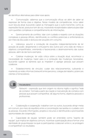 U3
122 Relações interpessoais
•	 Colaboração e cooperação: trabalhar com os outros, buscando atingir metas
em comum, por meio do equilíbrio entre a concentração nas tarefas e o cuidado com
as pessoas, trocando informações, projetos e recursos e identificando e promovendo
oportunidades de cooperação.
•	 Capacidade de equipe: também pode ser entendido como “espírito de
equipe”, que implica ter objetivos comuns, incentivar a participação ativa e formar uma
identidade de grupo/equipe na qual os participantes colaboram entre si, se protegem
e compartilham os resultados.
Vocabulário
Network – expressão que tem origem no idioma inglês e significa “rede
de contatos”, formada a partir da criação e manutenção de contatos com
pessoas que possam compartilhar, de alguma forma, objetivos pessoais e
profissionais.
de identificar alternativas para obter esse apoio.
•	 Comunicação: sabemos que a comunicação eficaz vai além de saber se
expressar de forma clara e objetiva. Nesse modelo de competências, inclui saber
ouvir (escuta ativa), buscando captar as mensagens que o outro transmite, como as
expressões faciais, postura e tom de voz, mostrando receptividade e abertura para lidar
com questões complexas e compartilhamento de informações.
•	 Gerenciamento de conflitos: lidar com cuidado e respeito com as situações
complexas e pessoas difíceis, identificando os conflitos potenciais e enfrentando-os
por meio da discussão e da busca de soluções em conjunto.
•	 Liderança: assumir a condução de situações independentemente de ter
posição de poder, despertando o entusiasmo dos outros por uma visão de metas e
objetivos compartilhados, orientando e favorecendo o desenvolvimento das outras
pessoas, além de dar bons exemplos.
•	 Catalisar mudanças: ter visão crítica sobre a situação atual, reconhecer a
necessidade de mudança, trazer para si a condução das mudanças necessárias,
buscando superar as barreiras que as impedem e agregar pessoas que possam
colaborar.
•	 Estabelecimento de vínculos: cuidar dos relacionamentos, cultivando e
mantendo as redes informais (network) entre parceiros, colegas de trabalho, potenciais
clientes e fornecedores.
 