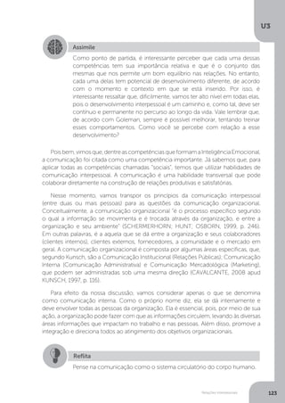 U3
123
Relações interpessoais
Poisbem,vimosque,dentreascompetênciasqueformamaInteligênciaEmocional,
a comunicação foi citada como uma competência importante. Já sabemos que, para
aplicar todas as competências chamadas “sociais”, temos que utilizar habilidades de
comunicação interpessoal. A comunicação é uma habilidade transversal que pode
colaborar diretamente na construção de relações produtivas e satisfatórias.
Nesse momento, vamos transpor os princípios da comunicação interpessoal
(entre duas ou mais pessoas) para as questões da comunicação organizacional.
Conceitualmente, a comunicação organizacional “é o processo específico segundo
o qual a informação se movimenta e é trocada através da organização, e entre a
organização e seu ambiente” (SCHERMERHORN; HUNT; OSBORN, 1999, p. 246).
Em outras palavras, é a aquela que se dá entre a organização e seus colaboradores
(clientes internos), clientes externos, fornecedores, a comunidade e o mercado em
geral. A comunicação organizacional é composta por algumas áreas específicas, que,
segundo Kunsch, são a Comunicação Institucional (Relações Públicas); Comunicação
Interna (Comunicação Administrativa) e Comunicação Mercadológica (Marketing),
que podem ser administradas sob uma mesma direção (CAVALCANTE, 2008 apud
KUNSCH, 1997, p. 116).
Para efeito da nossa discussão, vamos considerar apenas o que se denomina
como comunicação interna. Como o próprio nome diz, ela se dá internamente e
deve envolver todas as pessoas da organização. Ela é essencial, pois, por meio de sua
ação, a organização pode fazer com que as informações circulem, levando às diversas
áreas informações que impactam no trabalho e nas pessoas. Além disso, promove a
integração e direciona todos ao atingimento dos objetivos organizacionais.
Assimile
Como ponto de partida, é interessante perceber que cada uma dessas
competências tem sua importância relativa e que é o conjunto das
mesmas que nos permite um bom equilíbrio nas relações. No entanto,
cada uma delas tem potencial de desenvolvimento diferente, de acordo
com o momento e contexto em que se está inserido. Por isso, é
interessante ressaltar que, dificilmente, vamos ter alto nível em todas elas,
pois o desenvolvimento interpessoal é um caminho e, como tal, deve ser
contínuo e permanente no percurso ao longo da vida. Vale lembrar que,
de acordo com Goleman, sempre é possível melhorar, tentando treinar
esses comportamentos. Como você se percebe com relação a esse
desenvolvimento?
Reflita
Pense na comunicação como o sistema circulatório do corpo humano.
 