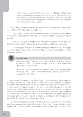 U3
124 Relações interpessoais
Ele leva o sangue que oxigena e nutre todos os órgãos do corpo para que
possam funcionar adequadamente. Sem o sangue, os órgãos adoecem e
o corpo também. Da mesma forma, a comunicação organizacional leva
“vida” às diferentes áreas da organização, fazendo com que funcionem
em harmonia e de forma saudável.
Nesse sentido, podemos entender que a comunicação tem algumas funções, que,
de acordo com Bowditch e Buono (2011), são:
•	 Produção e Controle: direcionada à realização do trabalho e ao cumprimento
dos objetivos organizacionais. Assim, diz aos seus colaboradores o que devem fazer e
por que.
•	 Inovação: divulga mensagens que informam mudanças, novas ideias ou
procedimentos, visando à adequação da organização ao ambiente em que atua.
•	 Socialização e manutenção: voltada às relações interpessoais e à motivação
dos colaboradores, como também à manutenção dos meios de realização do trabalho
(processos básicos).
A forma como essa comunicação acontece pode ser diferente, de acordo com
o porte da empresa, sua cultura, estrutura hierárquica e o fluxo estabelecido para seu
funcionamento, dentre outros fatores. Isso significa que os canais de comunicação,
ou seja, os caminhos pelos quais as informações são distribuídas, podem ser mais
rígidos, com padrões bem definidos sobre quem pode se comunicar com quem
(geralmente seguindo estruturas hierárquicas e tendo os líderes como centralizadores
da informação), ou ocorrem de forma mais fluida, de maneira que todos podem se
comunicar com todos, sem restrição (exemplo: um profissional de nível operacional
poder falar diretamente com o dono da empresa).
No entanto, em qualquer tipo de empresa existe o que chamamos de rede formal,
pela qual a organização divulga informações oficiais e de interesse coletivo, como,
por exemplo: jornais, relatórios, memorandos, reuniões, entre outros. Também existe
Pesquise mais
Enriqueça sua compreensão sobre o tipo de comunicação que estamos
explorando. Assista ao vídeo a seguir, que traz uma interessante
apresentação sobre o tema:
YOUTUBE. Comunicação Interna (Internal Communication - português).
Disponível em: <https://www.youtube.com/watch?v=Zp9_G9uTtSs>.
Acesso em: 9 mar. 2016.
 