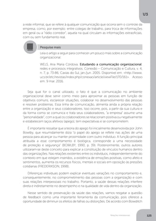 U3
125
Relações interpessoais
a rede informal, que se refere à qualquer comunicação que ocorra sem o controle da
empresa, como, por exemplo: entre colegas de trabalho, para troca de informações
em geral ou a “rádio corredor”, aquela na qual circulam as informações extraoficiais,
com ou sem fundamento real.
Seja qual for o canal utilizado, o fato é que a comunicação no ambiente
organizacional deve servir como meio para aproximar as pessoas em função de
objetivos comuns, esclarecer situações, colaborar no desenvolvimento das pessoas
e resolver problemas. Essa linha de comunicação, alimenta ainda a própria relação
entre a organização e seus colaboradores. Isso ocorre, pois, a partir da sua cultura e
da forma como se comunica e trata seus colaboradores, “a empresa” assume uma
“personalidade”, com a qual os colaboradores se relacionam positiva ou negativamente
e estabelecem laços afetivos (apego), tem expectativas e se comprometem.
É importante ressaltar que a teoria do apego foi inicialmente desenvolvida por John
Bowlby, que resumidamente dizia “o papel do apego se reflete nas ações de uma
pessoa para alcançar ou manter proximidade com outro indivíduo. A função principal
atribuída a esse comportamento é biológica, corresponde a uma necessidade
de proteção e segurança” (BOWLBY, 1990, p. 39). Posteriormente, outros autores
utilizaram-se deste conceito para explicar a constituição de vínculos humanos dentro
das organizações. Nas relações existentes entre os indivíduos, independentemente do
contexto em que estejam inseridos, a existência de emoções positivas, como afeto e
sentimentos, aumenta os recursos físicos, mentais e sociais em oposição às pressões
cotidianas (FREDERIKSON, 1998).
Diferenças individuais podem explicar eventuais variações no comportamento e,
consequentemente, no comprometimento das pessoas com a organização e com
suas relações interpessoais no trabalho. Portanto, a saúde dessas relações interfere
direta e indiretamente no desempenho e na qualidade de vida dentro da organização.
Nesse sentido de preservação da saúde das relações, vamos resgatar a questão
de feedback como uma importante ferramenta da comunicação, pois oferece a
oportunidade de diminuir os efeitos de falhas ou distorções. De acordo com Bowditch
Pesquise mais
Leia o artigo a seguir para conhecer um pouco mais sobre a comunicação
organizacional:
WELS, Ana Maria Córdova. Estudando a comunicação organizacional:
redes e processos integrativos. Conexão – Comunicação e Cultura, v. 4,
n. 7, p. 73-86, Caxias do Sul, jan./jun. 2005. Disponível em: <http://www.
ucs.br/etc/revistas/index.php/conexao/article/viewFile/170/161>. Acesso
em: 9 mar. 2016.
 