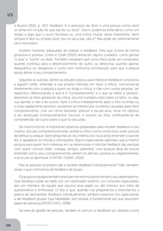 U3
126 Relações interpessoais
e Buono (2011, p. 167), feedback “é o processo de dizer a uma pessoa como você
se sente em função do que ela fez ou disse”. Assim, podemos entendê-lo como um
elogio a algo que o outro fez/disse ou uma crítica muitas vezes importante. Nem
sempre é fácil ou simples fazer isso no dia a dia, não é? Mas pode ser extremamente
útil e necessário.
Existem maneiras adequadas de realizar o feedback. Para que ocorra de forma
produtiva e positiva, Cintra e Ozaki (2010) destacam alguns cuidados, como pensar
“o que” e “como” vai dizer. Também ressaltam que uma crítica pode ser construtiva,
quando contribui para o desenvolvimento do outro, ou destrutiva, quando apenas
desqualifica ou desaprova o outro sem nenhuma contribuição para que a pessoa
possa alterar o seu comportamento.
Segundo as autoras, dentre as atitudes básicas para oferecer feedback construtivo
a alguém estão: entender a sua própria intenção em fazer a crítica; comunicar-se
diretamente com a pessoa a quem se dirige a crítica, e não com outras pessoas; ser
específico, diferenciando o que é o “comportamento” e o que se refere à “pessoa”;
descrever os fatos geradores da crítica; assumir a própria visão sobre os fatos, ou seja,
sua opinião e não a de outros; fazer a crítica imediatamente após o fato ocorrido ou
o mais rapidamente possível; esclarecer ao interlocutor os efeitos causados pelo fato/
comportamento; criar um clima favorável; praticar a escuta ativa; focar no objetivo
a ser alcançado (comportamentos futuros); e resumir ao final, certificando-se da
compreensão do outro sobre o que foi discutido.
Da mesma forma, é importante estarmos preparados para receber feedback e isso
implica: escutar compreensivamente; aceitar a crítica como construtiva; evitar postura
de defesa ou ataque; fazer perguntas ao seu interlocutor, buscando entender o que ele
diz; e agradecer as críticas e orientações. Alguns especialistas salientam que a melhor
postura para quem tem interesse em se desenvolver é solicitar feedback das pessoas
com quem convive (líder, colegas, amigos, parentes), uma postura ativa de buscar
entender como seus comportamentos afetam os demais, positiva ou negativamente,
e procurar se aprimorar (CINTRA; OSAKY, 2010).
Mas as pessoas só podem dar e receber feedback individualmente? Não, também
existe o que chamamos de feedback de grupo.
Osgruposeequipestambémprecisamderetornoparaentenderoseudesempenho.
Esse feedback pode ser dado por um observador externo, um consultor especialista,
por um membro da equipe que assuma esse papel ou, até mesmo, por meio de
questionários e entrevistas. O fato é que, quando nos preparamos e exercitamos a
prática de dar/receber feedback individualmente, também estamos nos capacitando
a dar feedback grupal. Essa habilidade, sem dúvida, é fundamental aos que assumem
papel de liderança (MOSCOVICI, 1998).
Na área de gestão de pessoas, também é comum o feedback ser utilizado como
 