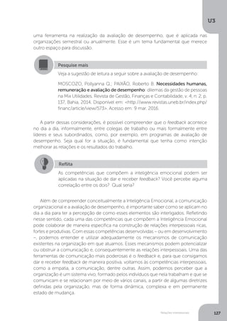 U3
127
Relações interpessoais
A partir dessas considerações, é possível compreender que o feedback acontece
no dia a dia, informalmente, entre colegas de trabalho ou mais formalmente entre
líderes e seus subordinados, como, por exemplo, em programas de avaliação de
desempenho. Seja qual for a situação, é fundamental que tenha como intenção
melhorar as relações e os resultados do trabalho.
Além de compreender conceitualmente a Inteligência Emocional, a comunicação
organizacional e a avaliação de desempenho, é importante saber como se aplicam no
dia a dia para ter a percepção de como esses elementos são interligados. Refletindo
nesse sentido, cada uma das competências que compõem a Inteligência Emocional
pode colaborar de maneira específica na construção de relações interpessoais ricas,
fortes e produtivas. Com essas competências desenvolvidas – ou em desenvolvimento
–, podemos entender e utilizar adequadamente os mecanismos de comunicação
existentes na organização em que atuamos. Esses mecanismos podem potencializar
ou obstruir a comunicação e, consequentemente as relações interpessoais. Uma das
ferramentas de comunicação mais poderosas é o feedback e, para que consigamos
dar e receber feedback de maneira positiva, voltamos às competências interpessoais,
como a empatia, a comunicação, dentre outras. Assim, podemos perceber que a
organização é um sistema vivo, formado pelos indivíduos que nela trabalham e que se
comunicam e se relacionam por meio de vários canais, a partir de algumas diretrizes
definidas pela organização, mas de forma dinâmica, complexa e em permanente
estado de mudança.
Pesquise mais
Veja a sugestão de leitura a seguir sobre a avaliação de desempenho:
MOSCOZO, Pollyanna Q.; PAIXÃO, Roberto B. Necessidades humanas,
remuneração e avaliação de desempenho: dilemas da gestão de pessoas
na Mix Utilidades. Revista de Gestão, Finanças e Contabilidade, v. 4, n. 2, p.
137, Bahia, 2014. Disponível em: <http://www.revistas.uneb.br/index.php/
financ/article/view/573>. Acesso em: 9 mar. 2016.
Reflita
As competências que compõem a inteligência emocional podem ser
aplicadas na situação de dar e receber feedback? Você percebe alguma
correlação entre os dois? Qual seria?
uma ferramenta na realização da avaliação de desempenho, que é aplicada nas
organizações semestral ou anualmente. Esse é um tema fundamental que merece
outro espaço para discussão.
 