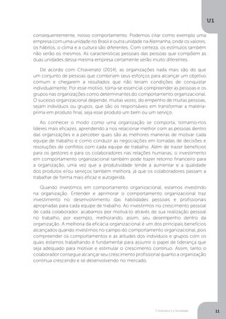 O Indivíduo e a Sociedade
U1
11
consequentemente, nosso comportamento. Podemos citar como exemplo uma
empresa com uma unidade no Brasil e outra unidade na Alemanha, onde os valores,
os hábitos, o clima e a cultura são diferentes. Com certeza, os estímulos também
não serão os mesmos. As características pessoais das pessoas que compõem as
duas unidades dessa mesma empresa certamente serão muito diferentes.
De acordo com Chiavenato (2014), as organizações nada mais são do que
um conjunto de pessoas que combinam seus esforços para alcançar um objetivo
comum e chegarem a resultados que não teriam condições de conquistar
individualmente. Por esse motivo, torna-se essencial compreender as pessoas e os
grupos nas organizações como determinantes do comportamento organizacional.
O sucesso organizacional depende, muitas vezes, do empenho de muitas pessoas,
sejam indivíduos ou grupos, que são os responsáveis em transformar a matéria-
prima em produto final, seja esse produto um bem ou um serviço.
Ao conhecer o modo como uma organização se comporta, tornamo-nos
líderes mais eficazes, aprendendo a nos relacionar melhor com as pessoas dentro
das organizações e a perceber quais são as melhores maneiras de motivar cada
equipe de trabalho e como conduzir as negociações em tomadas de decisões e
resoluções de conflitos com cada equipe de trabalho. Além de trazer benefícios
para os gestores e para os colaboradores nas relações humanas, o investimento
em comportamento organizacional também pode trazer retorno financeiro para
a organização, uma vez que a produtividade tende a aumentar e a qualidade
dos produtos e/ou serviços também melhora, já que os colaboradores passam a
trabalhar de forma mais eficaz e autogerida.
Quando investimos em comportamento organizacional, estamos investindo
na organização. Entender e aprimorar o comportamento organizacional traz
investimento no desenvolvimento das habilidades pessoais e profissionais
apropriadas para cada equipe de trabalho. Ao investirmos no crescimento pessoal
de cada colaborador, acabamos por motivá-lo através de sua realização pessoal
no trabalho, por exemplo, melhorando, assim, seu desempenho dentro da
organização. A melhoria da eficácia organizacional é um dos principais benefícios
alcançados quando investimos no campo do comportamento organizacional, pois
compreender os comportamentos e as atitudes dos indivíduos e grupos com os
quais estamos trabalhando é fundamental para assumir o papel de liderança que
seja adequado para motivar e estimular o crescimento contínuo. Assim, tanto o
colaborador consegue alcançar seu crescimento profissional quanto a organização
continua crescendo e se desenvolvendo no mercado.
 