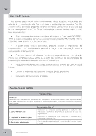 U3
128 Relações interpessoais
No estudo desta seção, você compreendeu vários aspectos importantes em
relação à construção de relações produtivas e satisfatórias nas organizações. De
acordo com a discussão proposta ao longo do texto, vamos voltar à situação que
ocorre na empresa Online.Com. É importante que procure resolvê-la tomando como
base alguns pontos:
•	 Rever as competências que compõem a Inteligência Emocional (GOLEMAN,
1999) e os conceitos sobre comunicação organizacional (SCHERMERHORN; HUNT;
OSBORN, 1999; BOWDITCH; BUONO, 2011).
•	 A partir dessa revisão conceitual, procure analisar a importância da
comunicação como competência pessoal e traçar uma comparação com a
comunicação organizacional.
•	 Compreender conceitualmente os elementos que definem a comunicação
interna nas empresas (WELS, 2005) e, a partir daí, identificar as características da
comunicação interna existentes na empresa “OnLine.Com”.
•	 Pesquisar outras fontes, buscando alternativas para o Plano de Comunicação
Interna.
•	 Discutir as melhores possibilidades (colegas, grupo, professor).
•	 Estruturar e apresentar uma proposta.
Sem medo de errar
Avançando na prática
Pratique mais
Instrução
Desafiamos você a praticar o que aprendeu, transferindo seus conhecimentos para novas situações
que pode encontrar no ambiente de trabalho. Realize as atividades e depois compare-as com as de
seus colegas.
“Comunicação Interna”
1. Competência Geral
Conhecer as variáveis sociais, políticas e culturais dos
indivíduos e as formas de promover qualidade de vida nas
organizações.
2. Objetivos de aprendizagem
Identificar os elementos que compõem a comunicação
interna nas organizações.
3. Conteúdos relacionados
Comunicação organizacional; comunicação interna; canais
e redes.
 