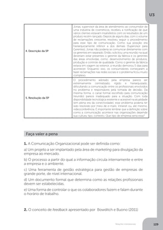 U3
129
Relações interpessoais
4. Descrição da SP
Jonas, supervisor da área de atendimento ao consumidor de
uma indústria de cosméticos, recebeu a notificação de que
vários clientes estavam insatisfeitos com os resultados de um
produto recém-lançado. Depois de alguns dias, com o volume
de reclamações crescente, resolveu seguir o procedimento
para esse tipo de comunicação. Como sua posição era
hierarquicamente inferior a dos demais (Supervisor para
Gerentes), Jonas não poderia se comunicar diretamente com
os gerentes em separado. Então, solicitou uma reunião na qual
deveriam estar presentes o gerente da fábrica e os gerentes
das áreas envolvidas, como: desenvolvimento de produtos,
produção e controle de qualidade. Como o gerente da fábrica
estava em viagem ao exterior, a reunião demorou 5 dias para
acontecer. Enquanto isso, os consumidores começaram a
fazer reclamações nas redes sociais e o problema ficou muito
complexo.
5. Resolução da SP
O procedimento adotado pela empresa parece ser
extremamente centralizado, rígido e hierarquizado,
dificultando a comunicação entre os profissionais envolvidos
no problema e responsáveis pela tomada de decisão. Da
mesma forma, o canal formal escolhido para comunicação
(reunião) parece inadequado para a situação. Com toda
disponibilidade tecnológica existente e acessível na atualidade
(em plena era da conectividade), esse problema poderia ter
sido resolvido por meio de e-mails, intranet ou, até mesmo,
videoconferência. É importante lembrar que a definição sobre
como a comunicação acontece nas organizações depende
sua cultura, tipo, contexto. Que tipo de empresa seria essa?
Faça valer a pena
1. A Comunicação Organizacional pode ser definida como:
a) Um projeto a ser implantado pela área de marketing para divulgação da
empresa ao mercado.
b) O processo a partir do qual a informação circula internamente e entre
a empresa e o ambiente.
c) Uma ferramenta de gestão estratégica para gestão de empresas de
grande porte, de nível internacional.
d) Um documento formal que determina como as relações profissionais
devem ser estabelecidas.
e) Uma forma de controlar o que os colaboradores fazem e falam durante
o horário de trabalho.
2. O conceito de feedback apresentado por Bowditch e Buono (2011)
 