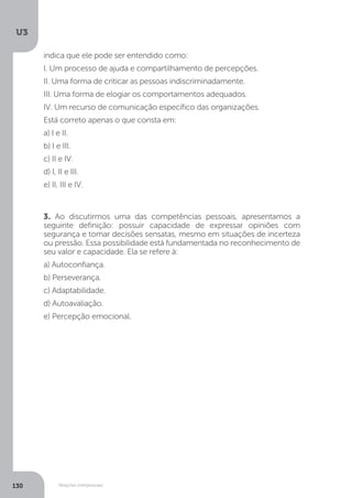 U3
130 Relações interpessoais
3. Ao discutirmos uma das competências pessoais, apresentamos a
seguinte definição: possuir capacidade de expressar opiniões com
segurança e tomar decisões sensatas, mesmo em situações de incerteza
ou pressão. Essa possibilidade está fundamentada no reconhecimento de
seu valor e capacidade. Ela se refere à:
a) Autoconfiança.
b) Perseverança.
c) Adaptabilidade.
d) Autoavaliação.
e) Percepção emocional.
indica que ele pode ser entendido como:
I. Um processo de ajuda e compartilhamento de percepções.
II. Uma forma de criticar as pessoas indiscriminadamente.
III. Uma forma de elogiar os comportamentos adequados.
IV. Um recurso de comunicação específico das organizações.
Está correto apenas o que consta em:
a) I e II.
b) I e III.
c) II e IV.
d) I, II e III.
e) II, III e IV.
 