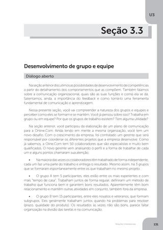 U3
131
Relações interpessoais
Seção 3.3
Desenvolvimento de grupo e equipe
Naseçãoanteriordiscutimosaspossibilidadesdedesenvolvimentodecompetências
a partir do detalhamento dos comportamentos que as compõem. Também falamos
sobre a comunicação organizacional, quais são as suas funções e como ela se dá.
Salientamos, ainda, a importância do feedback e como torná-lo uma ferramenta
fundamental de comunicação e aprendizagem.
Nessa presente seção, você vai compreender a natureza dos grupos e equipes e
perceber como eles se formam e se mantém. Você já pensou sobre isso? Trabalha em
grupo ou em equipe? Por que os grupos de trabalho existem? Tem alguma utilidade?
Na seção anterior, você participou da elaboração de um plano de comunicação
para a Online.Com. Ainda tendo em mente a mesma organização, você tem um
novo desafio. Com o crescimento da empresa, foi contratado um gerente que será
responsável por coordenar os diferentes projetos que a empresa desenvolve. Como
já sabemos, a Oline.Com tem 50 colaboradores que são especialistas e muito bem
qualificados. O novo gerente vem analisando o perfil e a forma de trabalhar de cada
um e alguns pontos chamaram sua atenção:
•	 Namaioriadasvezesoscolaboradorestêmtrabalhadodeformaindependente,
cada um faz uma parte do trabalho e entrega o resultado. Mesmo assim, há 3 grupos
que se formaram espontaneamente entre os que trabalham no mesmo projeto.
•	 O grupo A tem 5 participantes, eles estão entre os mais experientes e com
mais “tempo de casa”. Trabalham juntos de forma regular, definiram um método de
trabalho que funciona bem e garantem bons resultados. Aparentemente têm bom
relacionamento e mantêm outras atividades em conjunto, também fora da empresa.
•	 O grupo B tem 15 participantes, entre eles novatos e veteranos, que formam
subgrupos. Eles geralmente trabalham juntos quando há problemas para resolver
(prazo, qualidade do produto). Os resultados às vezes não são bons, parece faltar
organização na divisão das tarefas e na comunicação.
Diálogo aberto
 