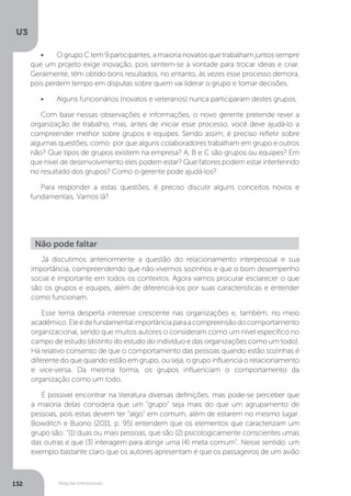 U3
132 Relações interpessoais
•	 O grupo C tem 9 participantes, a maioria novatos que trabalham juntos sempre
que um projeto exige inovação, pois sentem-se à vontade para trocar ideias e criar.
Geralmente, têm obtido bons resultados, no entanto, às vezes esse processo demora,
pois perdem tempo em disputas sobre quem vai liderar o grupo e tomar decisões.
•	 Alguns funcionários (novatos e veteranos) nunca participaram destes grupos.
Com base nessas observações e informações, o novo gerente pretende rever a
organização de trabalho, mas, antes de iniciar esse processo, você deve ajudá-lo a
compreender melhor sobre grupos e equipes. Sendo assim, é preciso refletir sobre
algumas questões, como: por que alguns colaboradores trabalham em grupo e outros
não? Que tipos de grupos existem na empresa? A, B e C são grupos ou equipes? Em
que nível de desenvolvimento eles podem estar? Que fatores podem estar interferindo
no resultado dos grupos? Como o gerente pode ajudá-los?
Para responder a estas questões, é preciso discutir alguns conceitos novos e
fundamentais. Vamos lá?
Já discutimos anteriormente a questão do relacionamento interpessoal e sua
importância, compreendendo que não vivemos sozinhos e que o bom desempenho
social é importante em todos os contextos. Agora vamos procurar esclarecer o que
são os grupos e equipes, além de diferenciá-los por suas características e entender
como funcionam.
Esse tema desperta interesse crescente nas organizações e, também, no meio
acadêmico.Eleédefundamentalimportânciaparaacompreensãodocomportamento
organizacional, sendo que muitos autores o consideram como um nível específico no
campo de estudo (distinto do estudo do indivíduo e das organizações como um todo).
Há relativo consenso de que o comportamento das pessoas quando estão sozinhas é
diferente do que quando estão em grupo, ou seja, o grupo influencia o relacionamento
e vice-versa. Da mesma forma, os grupos influenciam o comportamento da
organização como um todo.
É possível encontrar na literatura diversas definições, mas pode-se perceber que
a maioria delas considera que um “grupo” seja mais do que um agrupamento de
pessoas, pois estas devem ter “algo” em comum, além de estarem no mesmo lugar.
Bowditch e Buono (2011, p. 95) entendem que os elementos que caracterizam um
grupo são: “(1) duas ou mais pessoas, que são (2) psicologicamente conscientes umas
das outras e que (3) interagem para atingir uma (4) meta comum”. Nesse sentido, um
exemplo bastante claro que os autores apresentam é que os passageiros de um avião
Não pode faltar
 