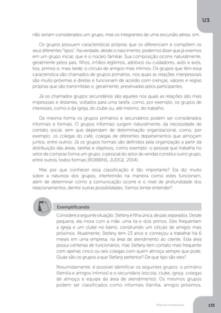 U3
133
Relações interpessoais
não seriam considerados um grupo, mas os integrantes de uma excursão aérea, sim.
Os grupos possuem características próprias que os diferenciam e compõem os
seus diferentes “tipos”. Na verdade, desde o nascimento, podemos dizer que já vivemos
em um grupo inicial, que é o núcleo familiar. Sua composição ocorre naturalmente,
geralmente pelos pais, filhos, irmãos legítimos, adotivos ou cuidadores, avôs e avós,
tios, primos e, mais tarde, o círculo de amigos mais íntimos. Os grupos que têm essa
característica são chamados de grupos primários, nos quais as relações interpessoais
são muito próximas e diretas e funcionam de acordo com crenças, valores e regras
próprias que são transmitidas e, geralmente, preservadas pelos participantes.
Já os chamados grupos secundários são aqueles nos quais as relações são mais
impessoais e distantes, voltados para uma tarefa, como, por exemplo, os grupos de
interesses, como o da igreja, do clube ou, até mesmo, do trabalho.
Da mesma forma os grupos primários e secundários podem ser considerados
informais e formais. O grupos informais surgem naturalmente, da necessidade de
contato social, sem que dependam de determinação organizacional, como, por
exemplo: os colegas do café, colegas de diferentes departamentos que almoçam
juntos, entre outros. Já os grupos formais são definidos pela organização a partir da
distribuição das áreas, tarefas e objetivos, como exemplo: o pessoal que trabalha no
setor de compras forma um grupo, o pessoal do setor de vendas constitui outro grupo,
entre outros, todos formais (ROBBINS; JUDGE, 2014).
Mas por que conhecer essa classificação é tão importante? Ela diz muito
sobre a natureza dos grupos, interferindo na maneira como estes funcionam,
além de determinar como a comunicação ocorre e o nível de profundidade dos
relacionamentos, dentre outras possibilidades. Vamos tentar entender?
Exemplificando
Considereaseguintesituação:Stefanyéfilhaúnica,depaisseparados.Desde
pequena, ela mora com a mãe, uma tia e dois primos. Eles frequentam
a igreja e um clube no bairro, construindo um círculo de amigos mais
próximos. Atualmente, Stefany tem 23 anos e começou a trabalhar há 6
meses em uma empresa, na área de atendimento ao cliente. Esta área
possui centenas de funcionários, mas Stefany tem contato mais frequente
com apenas cinco ou seis colegas com quem almoça sempre que pode.
Quais são os grupos a que Stefany pertence? De que tipo são eles?
Resumidamente, é possível identificar os seguintes grupos: o primário
(família e amigos íntimos) e o secundário (escola, clube, igreja, colegas
de almoço e equipe da área de atendimento). Os mesmos grupos
podem ser classificados como informais (família, amigos próximos,
 