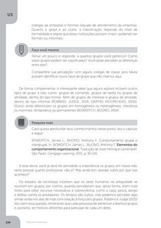 U3
134 Relações interpessoais
Faça você mesmo
Pense um pouco e responda: a quantos grupos você pertence? Como
esses grupos podem ser classificados? Você pode perceber as diferenças
entre eles?
Compartilhe sua percepção com alguns colegas de classe, pois talvez
possam identificar novos tipos de grupo que não citamos aqui.
De forma complementar, é interessante saber que alguns autores incluem outros
tipos de grupo à lista, como: grupos de comando, grupos de tarefa ou grupos de
afinidade, dentro do tipo formal. Além de grupos de interesse e grupos de amizade,
dentro do tipo informal (ROBBINS; JUDGE, 2014; GRIFFIN; MOOREHEAD, 2006).
Outros ainda diferenciam os grupos em homogêneos ou heterogêneos, interativos
ou nominais, temporários ou permanentes (BOWDITCH; BUONO, 2014).
A essa altura, você já deve ter percebido a importância os grupos em nossa vida,
tanto pessoal quanto profissional, não é? Mas ainda tem dúvidas sobre por que isso
acontece?
Os estudos da sociologia mostram que os seres humanos na antiguidade se
reuniram em grupos, por instinto, quando perceberam que, dessa forma, eram mais
fortes para obter recursos necessários à sobrevivência, como a caça, pesca, abrigo
e defesa contra os predadores. Os tempos são outros, mas podemos perceber algo
similar ainda nos dias de hoje com relação à força dos grupos. Robbins e Judge (2011)
discutem essa questão, lembrando que cada pessoa pode pertencer a diversos grupos
e, portanto, ter motivos diferentes para participar de cada um deles.
Pesquise mais
Caso queira aprofundar seus conhecimentos nesse ponto, leia o capítulo
a seguir:
BOWDITCH, James L.; BUONO, Anthony F. Comportamento grupal e
intergrupal. In: BOWDITCH, James L.; BUONO, Anthony F. Elementos do
comportamento organizacional. Tradução de José Henrique Lamendorf.
São Paulo: Cengage Learning, 2011, p. 95-116.
colegas da empresa) e formais (equipe de atendimento da empresa).
Quanto à igreja e ao clube, a classificação depende do nível de
formalidade e regras que estas instituições possam impor, podendo ser
formais ou informais.
 