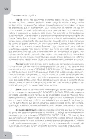 U3
136 Relações interpessoais
Entenda o que isso significa:
•	 Papéis: todos nós assumimos diferentes papéis na vida, como o papel
de mãe, pai, filho, cozinheiro, professor, aluno, colega de trabalho e amigo. Assim
também ocorre nos grupos. Para cada um dos papéis que assumimos há um conjunto
de expectativas que o acompanham. Essas expectativas se referem ao tipo de
comportamento esperado e são determinadas por nós por meio de nossas crenças,
cultura e experiência e, também, pelo grupo. Por exemplo: o comportamento
esperado de um “Juiz de Futebol” é diferente do comportamento esperado para um
“Juiz de Direito”. Parece simples, mas como desempenhamos vários papéis ao mesmo
tempo, muitas vezes eles são difíceis de conciliar; é quando ocorre o que chamamos
de conflito de papéis. Exemplo: um profissional é bem sucedido, trabalha além do
horário formal e cumpre suas metas. Para isso, chega em casa muito tarde e não vê
seus filhos acordados. Pode ocorrer, também, que nossa percepção sobre os papéis
que exercemos não seja clara, o que chamamos de “ambiguidade de papéis”. Por
exemplo: um funcionário exerce funções para as quais necessita de concentração e
atenção, ao mesmo tempo é responsável por atender a todas as ligações e visitantes
do departamento. Nesse caso, os papéis precisam ser esclarecidos entre os envolvidos.
•	 Normas: podem ser definidas como “padrões de comportamento aceitáveis
compartilhados por seus membros que expressam o que deve ou não deve ser feito
em determinada circunstância” (ROBBINS; JUDGE, 2014, p. 192). Essas normas podem
ser escritas ou não e diferem de grupo para grupo, mas todos os grupos possuem.
Em função de seu cumprimento ou não, os indivíduos podem ser recompensados
ou punidos. Como exemplo: o grupo tem uma norma de desempenho alta, que
exige dedicação de todos, mas há um colega que não se esforça o suficiente (chega
atrasado, mexe no celular o tempo todo) e não tem bons resultados, podendo ser
hostilizado pelo grupo ou “denunciado” para o superior.
•	 Status: pode ser definido como “nível ou posição de uma pessoa num grupo
ou de um grupo numa organização” (BOWDITCH; BUONO, 2014) e diz respeito à
percepção social (do próprio indivíduo ou do grupo) sobre o nível de influência, força
e prestígio que cada um possui. No ambiente organizacional, por exemplo, é comum
que um maior status seja conferido aos indivíduos que têm posição de liderança.
Mas há outros fatores que podem influenciar essa percepção, como, por exemplo,
qualificação acadêmica, resultados diferenciados ou, também, características pessoais.
•	 Coesãooucoesividade: pode ser entendida como “(1) o grau que os membros
do grupo têm desejo de permanecer no mesmo e (2) a força de seu compromisso
para com o grupo e suas metas” (BOWDITCH; BUONO, 2014, p. 99). Isso significa
que participar de um determinado grupo é importante e valioso para um indivíduo e
provavelmente ele vai aceitar as normas e metas que o grupo apresentar. O nível de
coesão tende a aumentar quando o grupo percebe uma ameaça (por exemplo, de
outro grupo, intergrupal) ou tem um desafio a enfrentar (qualidade, produtividade).
 