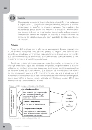 O Indivíduo e a Sociedade
U1
12
Assimile
O comportamento organizacional estuda a interação entre indivíduos
e organização. O conjunto de comportamentos, emoções e atitudes
estabelecem os padrões de relações humanas. Esses padrões são
responsáveis pelos estilos de liderança e processos motivacionais
que ocorrem dentro da organização, incentivando as boas relações
interpessoais dentro das equipes de trabalho e proporcionando um
ambiente de trabalho saudável e com qualidade de vida no ambiente
de trabalho.
Atitudes
Podemos definir atitude como a forma de agir ou reagir de uma pessoa frente
a um estímulo, que pode tanto ser uma pessoa ou objeto, uma ideia ou uma
situação. As atitudes de um indivíduo estão diretamente ligadas à sua percepção,
sua personalidade e suas motivações, e influenciam seu comportamento e seus
relacionamentos no ambiente organizacional.
As atitudes possuem três componentes: cognitivo, afetivo e comportamental.
Ou seja, antes que a ação seja colocada em prática, eu penso sobre o assunto
utilizando os conhecimentos que já possuo, sentimentos positivos ou negativos
se refletem sobre este pensamento, que acabam se manifestando em forma
de comportamento, que é a ação propriamente dita, ou seja, a atitude em si. É
fundamental destacar que esses três componentes estão diretamente interligados,
como exemplifica a figura a seguir, utilizada por Robbins e Judge (2014) para
exemplificar os componentes da atitude.
Figura 1.1 | Os componentes de uma atitude
Fonte: Adaptado de Robbins e Judge (2014, p. 48)
 