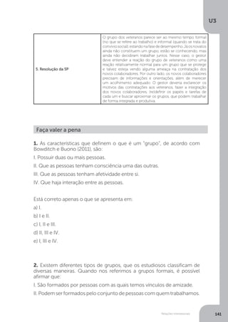 U3
141
Relações interpessoais
5. Resolução da SP
O grupo dos veteranos parece ser ao mesmo tempo formal
(no que se refere ao trabalho) e informal (quando se trata do
convíviosocial),estandonafasededesempenho.Jáosnovatos
ainda não constituem um grupo, estão se conhecendo, mas
ainda não decidiram trabalhar juntos. Nesse caso, o gestor
deve entender a reação do grupo de veteranos como uma
reação relativamente normal para um grupo que se protege
e talvez esteja vendo alguma ameaça na contratação dos
novos colaboradores. Por outro lado, os novos colaboradores
precisam de informações e orientações, além de merecer
um acolhimento adequado. O gestor deveria esclarecer os
motivos das contratações aos veteranos, fazer a integração
dos novos colaboradores, (re)definir os papéis e tarefas de
cada um e buscar aproximar os grupos, que podem trabalhar
de forma integrada e produtiva.
Faça valer a pena
1. As características que definem o que é um “grupo”, de acordo com
Bowditch e Buono (2011), são:
I. Possuir duas ou mais pessoas.
II. Que as pessoas tenham consciência uma das outras.
III. Que as pessoas tenham afetividade entre si.
IV. Que haja interação entre as pessoas.
Está correto apenas o que se apresenta em:
a) I.
b) I e II.
c) I, II e III.
d) II, III e IV.
e) I, III e IV.
2. Existem diferentes tipos de grupos, que os estudiosos classificam de
diversas maneiras. Quando nos referimos a grupos formais, é possível
afirmar que:
I. São formados por pessoas com as quais temos vínculos de amizade.
II. Podem ser formados pelo conjunto de pessoas com quem trabalhamos.
 