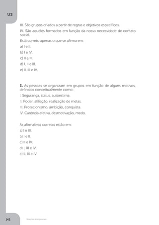 U3
142 Relações interpessoais
3. As pessoas se organizam em grupos em função de alguns motivos,
definidos conceitualmente como:
I. Segurança, status, autoestima.
II. Poder, afiliação, realização de metas.
III. Protecionismo, ambição, conquista.
IV. Carência afetiva, desmotivação, medo.
As afirmativas corretas estão em:
a) I e III.
b) I e II.
c) II e IV.
d) I, III e IV.
e) II, III e IV.
III. São grupos criados a partir de regras e objetivos específicos.
IV. São aqueles formados em função da nossa necessidade de contato
social.
Está correto apenas o que se afirma em:
a) I e II.
b) I e IV.
c) II e III.
d) I, II e III.
e) II, III e IV.
 