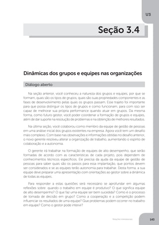 U3
143
Relações interpessoais
Seção 3.4
Dinâmicas dos grupos e equipes nas organizações
Na seção anterior, você conheceu a natureza dos grupos e equipes, por que se
formam, quais são os tipos de grupos, quais são suas propriedades componentes e as
fases de desenvolvimento pelas quais os grupos passam. Esse trajeto foi importante
para que possa distinguir os tipos de grupos e como funcionam, para com isso ser
capaz de melhorar sua própria performance quando atuar em grupos. Da mesma
forma, como futuro gestor, você poder coordenar a formação de grupos e equipes,
além de dar suporte na resolução de problemas e na obtenção de melhores resultados.
Na última seção, você colaborou como membro da equipe de gestão de pessoas
em uma análise inicial dos grupos existentes na empresa. Agora você tem um desafio
mais complexo. Com base nas observações e informações obtidas no desafio anterior,
o novo gerente resolveu alterar a organização de trabalho, aumentando o espírito de
colaboração e a autonomia.
O gerente irá trabalhar na formação de equipes de alto desempenho, que serão
formadas de acordo com as características de cada projeto, pois dependem de
conhecimentos técnicos específicos. Ele precisa da ajuda da equipe de gestão de
pessoas para saber quais são os passos para essa implantação, que pontos devem
ser considerados e se as equipes terão autonomia para trabalhar. Desta forma, a sua
equipe deve preparar uma apresentação com orientações ao gestor sobre a dinâmica
de todas as equipes.
Para responder a estas questões será necessário se aprofundar em algumas
reflexões sobre: quando o trabalho em equipe é produtivo? O que significa equipe
de alto desempenho? O que faz uma equipe ser bem sucedida? Como é o processo
de tomada de decisão em grupo? Como a cooperação e a competição podem
influenciar os resultados de uma equipe? Que problemas podem ocorrer no trabalho
em equipe? Como o gestor pode intervir?
Diálogo aberto
 