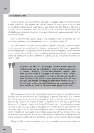 U3
144 Relações interpessoais
Como já vimos na seção anterior, os grupos e equipes podem assumir formatos
e tipos diferentes. Eles podem ser formais, quando a sua origem é definida por
necessidades específicas da organização, que decide sua composição, objetivos e
maneira de funcionamento, ou informais, que são constituídos naturalmente, por
afinidade ou interesse de seus membros, que estabelecem sua composição e forma
de funcionamento.
Você já compreendeu que as equipes são unidades sociais complexas e que têm
suas particularidades. Mas quais benefícios traz o trabalho em equipe?
Pois bem, embora o trabalho em equipe não seja uma novidade, o tema ainda gera
muito interesse dos estudiosos (por validar as teorias existentes) e das organizações
(por compreender a sua aplicabilidade e melhorar seu desempenho). O que mantém
esse interesse crescente são crenças geradas a partir de experiências bem sucedidas,
como as citadas por Baldwin, Bommer e Rubin (2015, p. 302 apud KATZENBACH;
SMITH, 1993):
Mas quando as equipes são necessárias? Apesar de todos os benefícios que as
equipes possam proporcionar às organizações, é preciso considerar que também
há muitos casos de equipes mal sucedidas, portanto, a adoção pelas empresas do
formato de trabalho em equipe precisa ser fundamentada em alguns parâmetros.
Nesse sentido, Baldwin, Bommer e Rubin (2015) salientam o fato de que as equipes
não são a solução para todas as situações, no entanto, podem ser melhores em
situações específicas. Por exemplo, quando não existe um especialista (individual) para
determinada tarefa ou situação problemática, as equipes, além de oferecer mais força
de trabalho (mãos, mentes), tendem a fazer melhores julgamentos, podendo colher e
trocar mais informações, além de identificar e analisar o maior número de alternativas.
Outra situação em que as equipes podem ter resultados superiores aos indivíduos
Não pode faltar
Quando são eficazes, as equipes podem tomar decisões
melhores do que os indivíduos e superar significativamente
o melhor membro. Equipes normalmente podem gerar
mais produtividade e inovação e criatividade mais rápidas,
especialmente para trabalho complexo. Elas também podem
criar ambientes de trabalho mais gratificantes e locais nos
quais as pessoas são atraídas para trabalhar e permanecer. São
as melhores ferramentas individuais que as organizações têm
para atender os desafios atuais de desempenho e mudança.
 