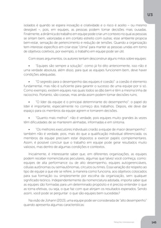 U3
145
Relações interpessoais
isolados é quando se espera inovação e criatividade e o risco é aceito – ou mesmo
desejável –, pois, em equipes, as pessoas podem tomar decisões mais ousadas.
Finalmente,adinâmicadotrabalhoemequipepodecriarumcontextonoqualaspessoas
se sintam bem, valorizadas e em contato estreito com outras; esse ambiente propicia
bem-estar, sensação de pertencimento e redução de tensões. Quando a organização
tem interesse específico em criar esse “clima” para manter as pessoas unidas em torno
de objetivos coletivos, por exemplo, o trabalho em equipe pode ser útil.
Com esses argumentos, os autores tentam desconstruir alguns mitos sobre equipes:
•	 “Equipes são sempre a solução”: como já foi dito anteriormente, isso não é
uma verdade absoluta, além disso, para que as equipes funcionem bem, deve haver
condições adequadas.
•	 “O segredo para o desempenho das equipes é coesão”: a coesão é elemento
fundamental, mas não é suficiente para garantir o sucesso de uma equipe por si só.
Como exemplo, existem equipes nas quais todos se dão bem e têm a mesma linha de
raciocínio. Portanto, são coesas, mas ainda assim podem tomar decisões ruins.
•	 “O líder da equipe é o principal determinante do desempenho”: o papel do
líder é importante, especialmente no começo dos trabalhos. Depois, ele deve dar
espaço para os membros da equipe agirem e tomarem decisões.
•	 “Quanto mais melhor”: não é verdade, pois equipes muito grandes às vezes
têm dificuldades de se manterem alinhadas, informadas e em sintonia.
•	 “Os melhores executores individuais criarão a equipe de maior desempenho”:
também não é verdade, pois, mais do que a qualificação individual diferenciada, os
membros da equipe precisam estar dispostos a exercer papéis complementares.
Assim, é possível concluir que o trabalho em equipe pode gerar resultados muito
valiosos, mas dentro de algumas condições e contextos.
Inicialmente, é interessante saber que, em diferentes organizações, as equipes
podem receber nomenclaturas peculiares, algumas que talvez você conheça, como:
equipes de alta performance ou de alto desempenho, equipes autogerenciáveis,
células autônomas ou semiautônomas, círculos ou times. Essa variação diz respeito ao
tipo de equipe a que ele se refere, à maneira como funciona, aos objetivos colocados
para sua formação ou simplesmente por escolha da organização, sem qualquer
significado teórico. Independentemente da nomenclatura adotada, importa saber que
as equipes são formadas para um determinado propósito e é preciso entender o que
as torna efetivas, ou seja, o que faz com que atinjam os resultados esperados. Sendo
assim, você pode se perguntar: o que são equipes bem sucedidas?
Na visão de Johann (2013), uma equipe pode ser considerada de “alto desempenho”
quando apresenta algumas características:
 