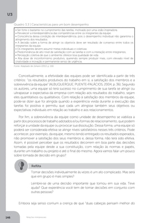 U3
146 Relações interpessoais
Fonte: Adaptado de Johann (2013, p. 116)
Quadro 3.3 | Características para um bom desempenho
• Ser forte o bastante no cumprimento das tarefas, motivado por uma visão inspiradora.
• Prevalecer a interdependência das competências entre os integrantes da equipe.
• Consciência dessa condição de interdependência, pois o desempenho individual não garantiria o
atingimento dos resultados.
• A decisão sobre a forma de atingir os objetivos deve ser resultado de consenso entre todos os
integrantes da equipe.
• Os integrantes devem assumir metas individuais e coletivas.
• Predominância de alto nível de satisfação com as tarefas e com a interação entre integrantes.
• Percepção coletiva de que o ambiente oferece boa qualidade de vida.
• Alta dose de inconformismo produtivo, querendo sempre produzir mais, com elevado nível de
criatividade e inovação e permanente senso de urgência.
Conceitualmente, a efetividade das equipes pode ser identificada a partir de três
critérios: “os resultados produtivos do trabalho em si, a satisfação dos membros e a
sobrevivência da equipe” (ALBUQUERQUE; PUENTE-PALÁCIOS, 2004, p. 36). Segundo
os autores, uma equipe só terá sucesso no cumprimento de sua tarefa se atingir ou
ultrapassar a expectativa da empresa com relação aos resultados do trabalho, sejam
eles quantitativos ou qualitativos. Com relação à satisfação dos membros da equipe,
pode-se dizer que foi atingida quando a experiência vivida durante a execução das
tarefas foi positiva e permitiu que cada um atingisse também seus objetivos ou
expectativas individuais em relação ao trabalho e aos relacionamentos.
Por fim, a sobrevivência da equipe como unidade de desempenho se viabiliza a
partir dos processos de trabalho adotados e/ou formas de relacionamento, que podem
reforçar a unidade da equipe ou provocar sua dissolução. Dessa forma, uma equipe só
poderá ser considerada efetiva se atingir níveis satisfatórios nesses três critérios. Pode
acontecer, por exemplo, da equipe, mesmo tendo entregado os resultados esperados,
não promover a satisfação dos seus membros e, dessa forma, não terá sido efetiva.
Assim, é possível perceber que os resultados decorrem em boa parte das decisões
tomadas pela equipe desde a sua constituição, com relação às normas e papéis,
durante um trabalho ou projeto e até o final do mesmo. Agora vamos falar um pouco
sobre tomada de decisão em grupo?
Embora seja senso comum a crença de que “duas cabeças pensam melhor do
Reflita
Tomar decisões individualmente às vezes é um ato complicado. Mas será
que em grupo é mais simples?
Lembre-se de uma decisão importante que tomou em sua vida. Teve
ajuda? Que experiência você tem de tomar decisões em conjunto com
outras pessoas?
 