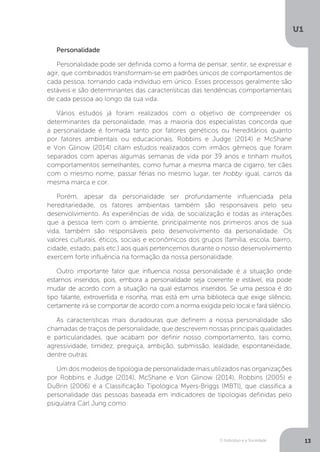 O Indivíduo e a Sociedade
U1
13
Personalidade
Personalidade pode ser definida como a forma de pensar, sentir, se expressar e
agir, que combinados transformam-se em padrões únicos de comportamentos de
cada pessoa, tornando cada indivíduo em único. Esses processos geralmente são
estáveis e são determinantes das características das tendências comportamentais
de cada pessoa ao longo da sua vida.
Vários estudos já foram realizados com o objetivo de compreender os
determinantes da personalidade, mas a maioria dos especialistas concorda que
a personalidade é formada tanto por fatores genéticos ou hereditários quanto
por fatores ambientais ou educacionais. Robbins e Judge (2014) e McShane
e Von Glinow (2014) citam estudos realizados com irmãos gêmeos que foram
separados com apenas algumas semanas de vida por 39 anos e tinham muitos
comportamentos semelhantes, como fumar a mesma marca de cigarro, ter cães
com o mesmo nome, passar férias no mesmo lugar, ter hobby igual, carros da
mesma marca e cor.
Porém, apesar da personalidade ser profundamente influenciada pela
hereditariedade, os fatores ambientais também são responsáveis pelo seu
desenvolvimento. As experiências de vida, de socialização e todas as interações
que a pessoa tem com o ambiente, principalmente nos primeiros anos de sua
vida, também são responsáveis pelo desenvolvimento da personalidade. Os
valores culturais, éticos, sociais e econômicos dos grupos (família, escola, bairro,
cidade, estado, país etc.) aos quais pertencemos durante o nosso desenvolvimento
exercem forte influência na formação da nossa personalidade.
Outro importante fator que influencia nossa personalidade é a situação onde
estamos inseridos, pois, embora a personalidade seja coerente e estável, ela pode
mudar de acordo com a situação na qual estamos inseridos. Se uma pessoa é do
tipo falante, extrovertida e risonha, mas está em uma biblioteca que exige silêncio,
certamente irá se comportar de acordo com a norma exigida pelo local e fará silêncio.
As características mais duradouras que definem a nossa personalidade são
chamadas de traços de personalidade, que descrevem nossas principais qualidades
e particularidades, que acabam por definir nosso comportamento, tais como,
agressividade, timidez, preguiça, ambição, submissão, lealdade, espontaneidade,
dentre outras.
Um dos modelos de tipologia de personalidade mais utilizados nas organizações
por Robbins e Judge (2014), McShane e Von Glinow (2014), Robbins (2005) e
DuBrin (2006) é a Classificação Tipológica Myers-Briggs (MBTI), que classifica a
personalidade das pessoas baseada em indicadores de tipologias definidas pelo
psiquiatra Carl Jung como:
 