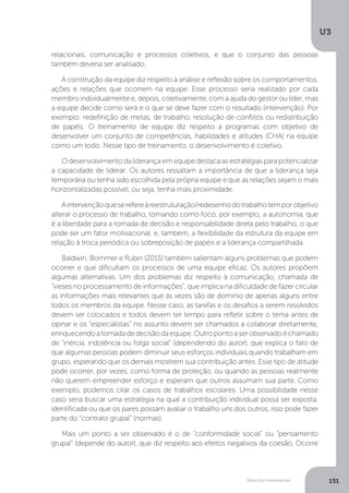 U3
151
Relações interpessoais
relacionais, comunicação e processos coletivos, e que o conjunto das pessoas
também deveria ser analisado.
A construção da equipe diz respeito à análise e reflexão sobre os comportamentos,
ações e relações que ocorrem na equipe. Esse processo seria realizado por cada
membro individualmente e, depois, coletivamente, com a ajuda do gestor ou líder, mas
a equipe decide como será e o que se deve fazer com o resultado (intervenção). Por
exemplo: redefinição de metas, de trabalho, resolução de conflitos ou redistribuição
de papéis. O treinamento de equipe diz respeito a programas com objetivo de
desenvolver um conjunto de competências, habilidades e atitudes (CHA) na equipe
como um todo. Nesse tipo de treinamento, o desenvolvimento é coletivo.
O desenvolvimento da liderança em equipe destaca as estratégias para potencializar
a capacidade de liderar. Os autores ressaltam a importância de que a liderança seja
temporária ou tenha sido escolhida pela própria equipe e que as relações sejam o mais
horizontalizadas possível, ou seja, tenha mais proximidade.
Aintervençãoqueserefereàreestruturação/redesenhodotrabalhotemporobjetivo
alterar o processo de trabalho, tomando como foco, por exemplo, a autonomia, que
é a liberdade para a tomada de decisão e responsabilidade direta pelo trabalho, o que
pode ser um fator motivacional, e, também, a flexibilidade da estrutura da equipe em
relação à troca periódica ou sobreposição de papéis e a liderança compartilhada.
Baldwin, Bommer e Rubin (2015) também salientam alguns problemas que podem
ocorrer e que dificultam os processos de uma equipe eficaz. Os autores propõem
algumas alternativas. Um dos problemas diz respeito à comunicação, chamada de
“vieses no processamento de informações”, que implica na dificuldade de fazer circular
as informações mais relevantes que às vezes são de domínio de apenas alguns entre
todos os membros da equipe. Nesse caso, as tarefas e os desafios a serem resolvidos
devem ser colocados e todos devem ter tempo para refletir sobre o tema antes de
opinar e os “especialistas” no assunto devem ser chamados a colaborar diretamente,
enriquecendoatomadadedecisãodaequipe.Outropontoaserobservadoéchamado
de “inércia, indolência ou folga social” (dependendo do autor), que explica o fato de
que algumas pessoas podem diminuir seus esforços individuais quando trabalham em
grupo, esperando que os demais mostrem sua contribuição antes. Esse tipo de atitude
pode ocorrer, por vezes, como forma de proteção, ou quando as pessoas realmente
não querem empreender esforço e esperam que outros assumam sua parte. Como
exemplo, podemos citar os casos de trabalhos escolares. Uma possibilidade nesse
caso seria buscar uma estratégia na qual a contribuição individual possa ser exposta,
identificada ou que os pares possam avaliar o trabalho uns dos outros, isso pode fazer
parte do “contrato grupal” (normas).
Mais um ponto a ser observado é o de “conformidade social” ou “pensamento
grupal” (depende do autor), que diz respeito aos efeitos negativos da coesão. Ocorre
 