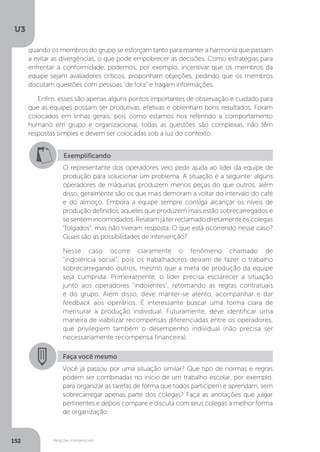 U3
152 Relações interpessoais
Exemplificando
O representante dos operadores veio pedir ajuda ao líder da equipe de
produção para solucionar um problema. A situação é a seguinte: alguns
operadores de máquinas produzem menos peças do que outros, além
disso, geralmente são os que mais demoram a voltar do intervalo do café
e do almoço. Embora a equipe sempre consiga alcançar os níveis de
produção definidos, aqueles que produzem mais estão sobrecarregados e
se sentem incomodados. Relatam já ter reclamado diretamente os colegas
“folgados”, mas não tiveram resposta. O que está ocorrendo nesse caso?
Quais são as possibilidades de intervenção?
Nesse caso ocorre claramente o fenômeno chamado de
“indolência social”, pois os trabalhadores deixam de fazer o trabalho
sobrecarregando outros, mesmo que a meta de produção da equipe
seja cumprida. Primeiramente, o líder precisa esclarecer a situação
junto aos operadores “indolentes”, retomando as regras contratuais
e do grupo. Além disso, deve manter-se atento, acompanhar e dar
feedback aos operários. É interessante buscar uma forma clara de
mensurar a produção individual. Futuramente, deve identificar uma
maneira de viabilizar recompensas diferenciadas entre os operadores,
que privilegiem também o desempenho individual (não precisa ser
necessariamente recompensa financeira).
Faça você mesmo
Você já passou por uma situação similar? Que tipo de normas e regras
podem ser combinadas no início de um trabalho escolar, por exemplo,
para organizar as tarefas de forma que todos participem e aprendam, sem
sobrecarregar apenas parte dos colegas? Faça as anotações que julgar
pertinentes e depois compare e discuta com seus colegas a melhor forma
de organização.
quando os membros do grupo se esforçam tanto para manter a harmonia que passam
a evitar as divergências, o que pode empobrecer as decisões. Como estratégias para
enfrentar a conformidade, podemos, por exemplo, incentivar que os membros da
equipe sejam avaliadores críticos, proponham objeções, pedindo que os membros
discutam questões com pessoas “de fora” e tragam informações.
Enfim, esses são apenas alguns pontos importantes de observação e cuidado para
que as equipes possam ser produtivas, efetivas e obtenham bons resultados. Foram
colocados em linhas gerais, pois como estamos nos referindo a comportamento
humano em grupo e organizacional, todas as questões são complexas, não têm
respostas simples e devem ser colocadas sob a luz do contexto.
 