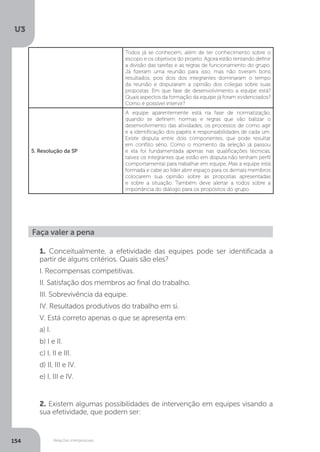 U3
154 Relações interpessoais
Todos já se conhecem, além de ter conhecimento sobre o
escopo e os objetivos do projeto. Agora estão tentando definir
a divisão das tarefas e as regras de funcionamento do grupo.
Já fizeram uma reunião para isso, mas não tiveram bons
resultados, pois dois dos integrantes dominaram o tempo
da reunião e disputaram a opinião dos colegas sobre suas
propostas. Em que fase de desenvolvimento a equipe está?
Quais aspectos da formação da equipe já foram evidenciados?
Como é possível intervir?
5. Resolução da SP
A equipe aparentemente está na fase de normatização,
quando se definem normas e regras que vão balizar o
desenvolvimento das atividades, os processos de como agir
e a identificação dos papéis e responsabilidades de cada um.
Existe disputa entre dois componentes, que pode resultar
em conflito sério. Como o momento da seleção já passou
e ela foi fundamentada apenas nas qualificações técnicas,
talvez os integrantes que estão em disputa não tenham perfil
comportamental para trabalhar em equipe. Mas a equipe está
formada e cabe ao líder abrir espaço para os demais membros
colocarem sua opinião sobre as propostas apresentadas
e sobre a situação. Também deve alertar a todos sobre a
importância do diálogo para os propósitos do grupo.
Faça valer a pena
1. Conceitualmente, a efetividade das equipes pode ser identificada a
partir de alguns critérios. Quais são eles?
I. Recompensas competitivas.
II. Satisfação dos membros ao final do trabalho.
III. Sobrevivência da equipe.
IV. Resultados produtivos do trabalho em si.
V. Está correto apenas o que se apresenta em:
a) I.
b) I e II.
c) I, II e III.
d) II, III e IV.
e) I, III e IV.
2. Existem algumas possibilidades de intervenção em equipes visando a
sua efetividade, que podem ser:
 