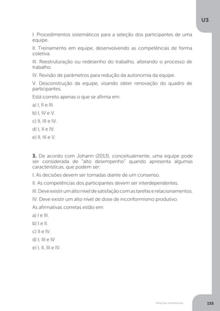 U3
155
Relações interpessoais
3. De acordo com Johann (2013), conceitualmente, uma equipe pode
ser considerada de “alto desempenho” quando apresenta algumas
características, que podem ser:
I. As decisões devem ser tomadas diante de um consenso.
II. As competências dos participantes devem ser interdependentes.
III.Deveexistirumaltoníveldesatisfaçãocomastarefaserelacionamentos.
IV. Deve existir um alto nível de dose de inconformismo produtivo.
As afirmativas corretas estão em:
a) I e III.
b) I e II.
c) II e IV.
d) I, III e IV
e) I, II, III e IV.
I. Procedimentos sistemáticos para a seleção dos participantes de uma
equipe.
II. Treinamento em equipe, desenvolvendo as competências de forma
coletiva.
III. Reestruturação ou redesenho do trabalho, alterando o processo de
trabalho.
IV. Revisão de parâmetros para redução da autonomia da equipe.
V. Desconstrução da equipe, visando obter renovação do quadro de
participantes.
Está correto apenas o que se afirma em:
a) I, II e III.
b) I, IV e V.
c) II, III e IV.
d) I, II e IV.
e) II, III e V.
 