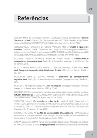 U3
157
Relações interpessoais
Referências
ARRUDA, Maria da Conceição Calmon. Qualificação versus competência. Boletim
Técnico do SENAC, v. 26, n. 2, São Paulo, maio/ago. 2000. Disponível em: <http://www.
senac.br/INFORMATIVO/BTS/262/boltec262b.htm>. Acesso em: 9 mar. 2016.
ALBUQUERQUE, Francisco J. B.; PUENTE-PALÁCIOS, Kátia E.; Grupos e equipes de
trabalho. [on-line]. 2004. Disponível em: <http://tupi.fisica.ufmg.br/~michel/docs/
Artigos_e_textos/Trabalho_em_equipe/003%20-%20Grupos%20e%20equipes%20
de%20trabalho%20nas%20organiza%E7%F5es.pdf>. Acesso em: 9 mar. 2016.
BALDWIN, Timoty T., BOMMER, William H., RUBIN, Robert S. Gerenciando o
comportamento organizacional. Tradução de Edson Furmanliewicz. 2. ed. Elsevier: Rio
de Janeiro, 2015.
BENITEZ, Priscila; MARCICANO, Patrícia C.; CALOCHI, Fernanda; PERAL Tania. Anais
do II Congresso Internacional de Habilidades Sociais, UFRJ, Rio de Janeiro, 2009, p.
197-204.
BOWDITCH, James L.; BUONO, Anthony F. Elementos do comportamento
organizacional. Tradução de José Henrique Lamendorf. Cengage Learning: São Paulo,
2011.
BOWLBY, J. As origens do apego. In: Uma base segura: aplicações clínicas da teoria do
apego. Porto Alegre: Artes Médicas; 1989. p. 33-47.
BRANDÃO,H.P.Competênciasnotrabalho:umaanálisedaproduçãocientíficabrasileira.
Estudos de Psicologia, v. 12, n. 2, Natal, 2007. Disponível em: <http://dx.doi.org/10.1590/
S1413-294X2007000200007>. Acesso em: 9 mar. 2016.
CARDOSO, Margot. Competição e colaboração. [on-line]. [s/d]. Disponível em:
<http://www.gerenciamento.ufba.br/MBA%20Disciplinas%20Arquivos/Lideranca/
Competi%C3%A7%C3%A3o%20e%20Coopera%C3%A7%C3%A3o%20Margot%20
Cardoso.pdf>. Acesso em: 9 mar. 2016.
CAVALCANTE, Shirley M. Gestão da Comunicação Organizacional: conhecendo as
ferramentas e sua aplicabilidade. Especialização em Gestão empresarial e de Pessoas,
Universidade Potiguar (UNP), Rio Grande do Norte, 2008.
CINTRA, Josiane C.; OZAKI, Yaeko. Comunicação, Elaboração e Aceitação de Críticas.
In: BARDUCHI, Ana L. J. (Org.). Empregabilidade: competências pessoais e profissionais.
 