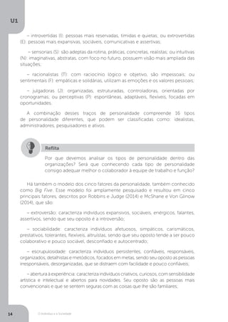 O Indivíduo e a Sociedade
U1
14
– introvertidas (I): pessoas mais reservadas, tímidas e quietas; ou extrovertidas
(E): pessoas mais expansivas, sociáveis, comunicativas e assertivas;
– sensoriais (S): são adeptas da rotina, práticas, concretas, realistas; ou intuitivas
(N): imaginativas, abstratas, com foco no futuro, possuem visão mais ampliada das
situações;
– racionalistas (T): com raciocínio lógico e objetivo, são impessoais; ou
sentimentais (F): empáticas e solidárias, utilizam as emoções e os valores pessoais;
– julgadoras (J): organizadas, estruturadas, controladoras, orientadas por
cronogramas; ou perceptivas (P): espontâneas, adaptáveis, flexíveis, focadas em
oportunidades.
A combinação desses traços de personalidade compreende 16 tipos
de personalidade diferentes, que podem ser classificadas como: idealistas,
administradores, pesquisadores e ativos.
Por que devemos analisar os tipos de personalidade dentro das
organizações? Será que conhecendo cada tipo de personalidade
consigo adequar melhor o colaborador à equipe de trabalho e função?
Reflita
Há também o modelo dos cinco fatores da personalidade, também conhecido
como Big Five. Esse modelo foi amplamente pesquisado e resultou em cinco
principais fatores, descritos por Robbins e Judge (2014) e McShane e Von Glinow
(2014), que são:
– extroversão: caracteriza indivíduos expansivos, sociáveis, enérgicos, falantes,
assertivos, sendo que seu oposto é a introversão;
– sociabilidade: caracteriza indivíduos afetuosos, simpáticos, carismáticos,
prestativos, tolerantes, flexíveis, altruístas, sendo que seu oposto tende a ser pouco
colaborativo e pouco sociável, desconfiado e autocentrado;
– escrupulosidade: caracteriza indivíduos persistentes, confiáveis, responsáveis,
organizados, detalhistas e metódicos, focados em metas, sendo seu oposto as pessoas
irresponsáveis, desorganizadas, que se distraem com facilidade e pouco confiáveis;
– abertura à experiência: caracteriza indivíduos criativos, curiosos, com sensibilidade
artística e intelectual e abertos para novidades. Seu oposto são as pessoas mais
convencionais e que se sentem seguras com as coisas que lhe são familiares;
 